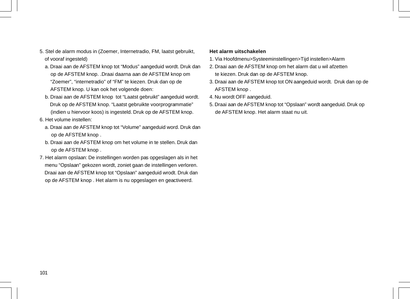 1015. Stel de alarm modus in (Zoemer, Internetradio, FM, laatst gebruikt,    of vooraf ingesteld)    a. Draai aan de AFSTEM knop tot “Modus” aangeduid wordt. Druk dan        op de AFSTEM knop. .Draai daarna aan de AFSTEM knop om        “Zoemer”, “internetradio” of “FM” te kiezen. Druk dan op de        AFSTEM knop. U kan ook het volgende doen:    b. Draai aan de AFSTEM knop  tot “Laatst gebruikt” aangeduid wordt.        Druk op de AFSTEM knop. “Laatst gebruikte voorprogrammatie”        (indien u hiervoor koos) is ingesteld. Druk op de AFSTEM knop.6. Het volume instellen:    a. Draai aan de AFSTEM knop tot “Volume” aangeduid word. Druk dan        op de AFSTEM knop .    b. Draai aan de AFSTEM knop om het volume in te stellen. Druk dan        op de AFSTEM knop .7. Het alarm opslaan: De instellingen worden pas opgeslagen als in het    menu “Opslaan” gekozen wordt, zoniet gaan de instellingen verloren.    Draai aan de AFSTEM knop tot “Opslaan” aangeduid wrodt. Druk dan    op de AFSTEM knop . Het alarm is nu opgeslagen en geactiveerd.Het alarm uitschakelen1. Via Hoofdmenu&gt;Systeeminstellingen&gt;Tijd instellen&gt;Alarm2. Draai aan de AFSTEM knop om het alarm dat u wil afzetten    te kiezen. Druk dan op de AFSTEM knop.3. Draai aan de AFSTEM knop tot ON aangeduid wordt.  Druk dan op de    AFSTEM knop .4. Nu wordt OFF aangeduid.5. Draai aan de AFSTEM knop tot “Opslaan” wordt aangeduid. Druk op    de AFSTEM knop. Het alarm staat nu uit.
