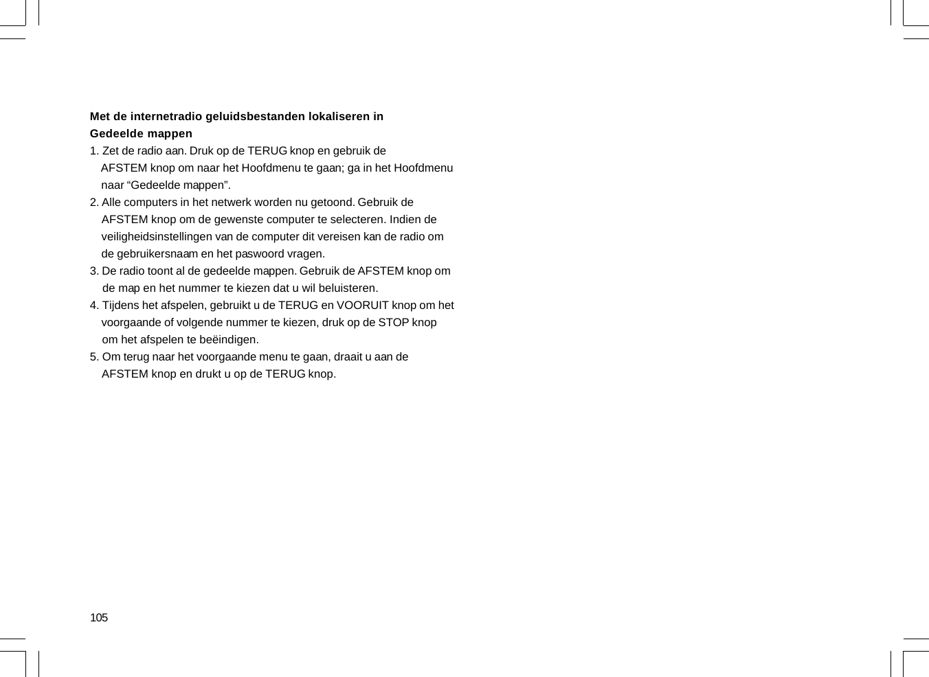 105Met de internetradio geluidsbestanden lokaliseren inGedeelde mappen1. Zet de radio aan. Druk op de TERUG knop en gebruik de    AFSTEM knop om naar het Hoofdmenu te gaan; ga in het Hoofdmenu    naar “Gedeelde mappen”.2. Alle computers in het netwerk worden nu getoond. Gebruik de    AFSTEM knop om de gewenste computer te selecteren. Indien de    veiligheidsinstellingen van de computer dit vereisen kan de radio om    de gebruikersnaam en het paswoord vragen.3. De radio toont al de gedeelde mappen. Gebruik de AFSTEM knop om    de map en het nummer te kiezen dat u wil beluisteren.4. Tijdens het afspelen, gebruikt u de TERUG en VOORUIT knop om het    voorgaande of volgende nummer te kiezen, druk op de STOP knop    om het afspelen te beëindigen.5. Om terug naar het voorgaande menu te gaan, draait u aan de    AFSTEM knop en drukt u op de TERUG knop.
