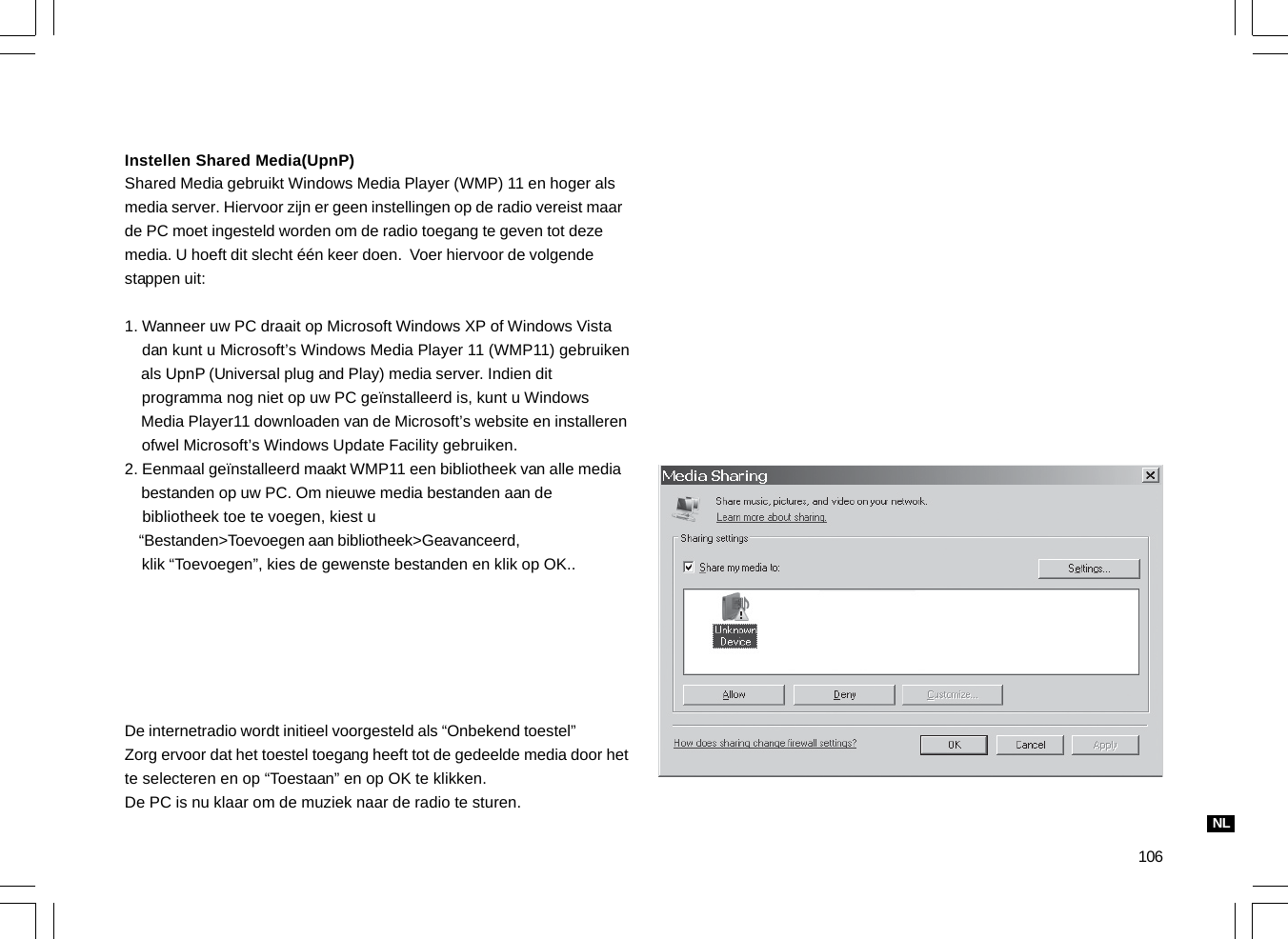 106Instellen Shared Media(UpnP)Shared Media gebruikt Windows Media Player (WMP) 11 en hoger alsmedia server. Hiervoor zijn er geen instellingen op de radio vereist maarde PC moet ingesteld worden om de radio toegang te geven tot dezemedia. U hoeft dit slecht één keer doen.  Voer hiervoor de volgendestappen uit:1. Wanneer uw PC draait op Microsoft Windows XP of Windows Vista    dan kunt u Microsoft’s Windows Media Player 11 (WMP11) gebruiken    als UpnP (Universal plug and Play) media server. Indien dit    programma nog niet op uw PC geïnstalleerd is, kunt u Windows    Media Player11 downloaden van de Microsoft’s website en installeren    ofwel Microsoft’s Windows Update Facility gebruiken.2. Eenmaal geïnstalleerd maakt WMP11 een bibliotheek van alle media    bestanden op uw PC. Om nieuwe media bestanden aan de    bibliotheek toe te voegen, kiest u    “Bestanden&gt;Toevoegen aan bibliotheek&gt;Geavanceerd,    klik “Toevoegen”, kies de gewenste bestanden en klik op OK..De internetradio wordt initieel voorgesteld als “Onbekend toestel”Zorg ervoor dat het toestel toegang heeft tot de gedeelde media door hette selecteren en op “Toestaan” en op OK te klikken.De PC is nu klaar om de muziek naar de radio te sturen.NL