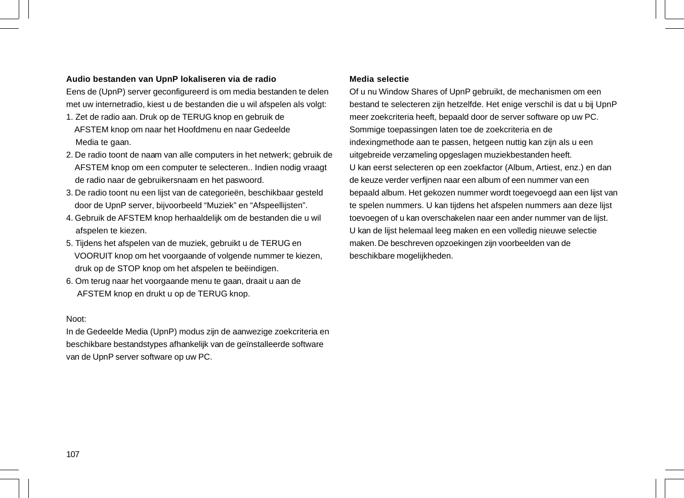 107Audio bestanden van UpnP lokaliseren via de radioEens de (UpnP) server geconfigureerd is om media bestanden te delenmet uw internetradio, kiest u de bestanden die u wil afspelen als volgt:1. Zet de radio aan. Druk op de TERUG knop en gebruik de    AFSTEM knop om naar het Hoofdmenu en naar Gedeelde    Media te gaan.2. De radio toont de naam van alle computers in het netwerk; gebruik de    AFSTEM knop om een computer te selecteren.. Indien nodig vraagt    de radio naar de gebruikersnaam en het paswoord.3. De radio toont nu een lijst van de categorieën, beschikbaar gesteld    door de UpnP server, bijvoorbeeld “Muziek” en “Afspeellijsten”.4. Gebruik de AFSTEM knop herhaaldelijk om de bestanden die u wil    afspelen te kiezen.5. Tijdens het afspelen van de muziek, gebruikt u de TERUG en    VOORUIT knop om het voorgaande of volgende nummer te kiezen,    druk op de STOP knop om het afspelen te beëindigen.6. Om terug naar het voorgaande menu te gaan, draait u aan de     AFSTEM knop en drukt u op de TERUG knop.Noot:In de Gedeelde Media (UpnP) modus zijn de aanwezige zoekcriteria enbeschikbare bestandstypes afhankelijk van de geïnstalleerde softwarevan de UpnP server software op uw PC.Media selectieOf u nu Window Shares of UpnP gebruikt, de mechanismen om eenbestand te selecteren zijn hetzelfde. Het enige verschil is dat u bij UpnPmeer zoekcriteria heeft, bepaald door de server software op uw PC.Sommige toepassingen laten toe de zoekcriteria en deindexingmethode aan te passen, hetgeen nuttig kan zijn als u eenuitgebreide verzameling opgeslagen muziekbestanden heeft.U kan eerst selecteren op een zoekfactor (Album, Artiest, enz.) en dande keuze verder verfijnen naar een album of een nummer van eenbepaald album. Het gekozen nummer wordt toegevoegd aan een lijst vante spelen nummers. U kan tijdens het afspelen nummers aan deze lijsttoevoegen of u kan overschakelen naar een ander nummer van de lijst.U kan de lijst helemaal leeg maken en een volledig nieuwe selectiemaken. De beschreven opzoekingen zijn voorbeelden van debeschikbare mogelijkheden.