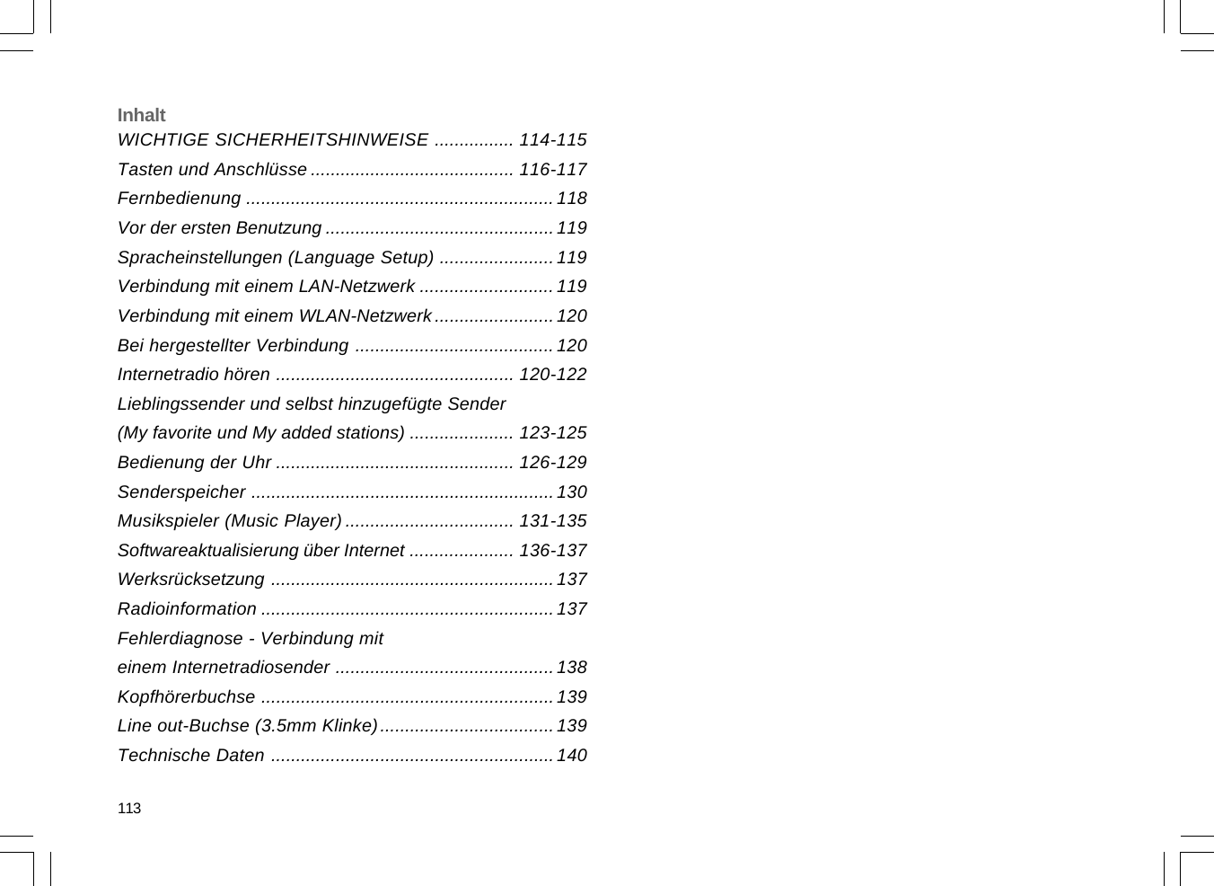 WICHTIGE SICHERHEITSHINWEISE ................ 114-115Tasten und Anschlüsse ......................................... 116-117Fernbedienung ..............................................................118Vor der ersten Benutzung .............................................. 119Spracheinstellungen (Language Setup) .......................119Verbindung mit einem LAN-Netzwerk ...........................119Verbindung mit einem WLAN-Netzwerk ........................120Bei hergestellter Verbindung ........................................ 120Internetradio hören ................................................ 120-122Lieblingssender und selbst hinzugefügte Sender(My favorite und My added stations) ..................... 123-125Bedienung der Uhr ................................................ 126-129Senderspeicher .............................................................130Musikspieler (Music Player) .................................. 131-135Softwareaktualisierung über Internet ..................... 136-137Werksrücksetzung .........................................................137Radioinformation ...........................................................137Fehlerdiagnose - Verbindung miteinem Internetradiosender ............................................138Kopfhörerbuchse ...........................................................139Line out-Buchse (3.5mm Klinke)...................................139Technische Daten .........................................................140Inhalt113