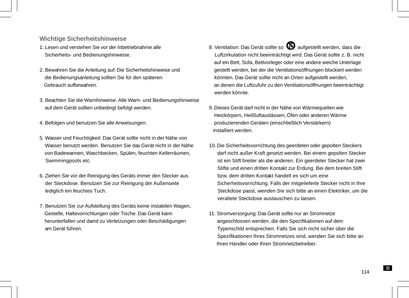 114Wichtige Sicherheitshinweise1. Lesen und verstehen Sie vor der Inbetriebnahme alle    Sicherheits- und Bedienungshinweise.2. Bewahren Sie die Anleitung auf: Die Sicherheitshinweise und    die Bedienungsanleitung sollten Sie für den späteren    Gebrauch aufbewahren.3. Beachten Sie die Warnhinweise. Alle Warn- und Bedienungshinweise    auf dem Gerät sollten unbedingt befolgt werden.4. Befolgen und benutzen Sie alle Anweisungen.5. Wasser und Feuchtigkeit: Das Gerät sollte nicht in der Nähe von    Wasser benutzt werden. Benutzen Sie das Gerät nicht in der Nähe    von Badewannen, Waschbecken, Spülen, feuchten Kellerräumen,    Swimmingpools etc.6. Ziehen Sie vor der Reinigung des Geräts immer den Stecker aus    der Steckdose. Benutzen Sie zur Reinigung der Außenseite    lediglich ein feuchtes Tuch.7. Benutzen Sie zur Aufstellung des Geräts keine instabilen Wagen,    Gestelle, Haltevorrichtungen oder Tische. Das Gerät kann    herunterfallen und damit zu Verletzungen oder Beschädigungen    am Gerät führen.8. Ventilation: Das Gerät sollte so          aufgestellt werden, dass die    Luftzirkulation nicht beeinträchtigt wird. Das Gerät sollte z. B. nicht    auf ein Bett, Sofa, Bettvorleger oder eine andere weiche Unterlage    gestellt werden, bei der die Ventilationsöffnungen blockiert werden    könnten. Das Gerät sollte nicht an Orten aufgestellt werden,    an denen die Luftzufuhr zu den Ventilationsöffnungen beeinträchtigt    werden könnte.9. Dieses Gerät darf nicht in der Nähe von Wärmequellen wie    Heizkörpern, Heißluftauslässen, Öfen oder anderen Wärme    produzierenden Geräten (einschließlich Verstärkern)   installiert werden.10. Die Sicherheitsvorrichtung des geerdeten oder gepolten Steckers      darf nicht außer Kraft gesetzt werden. Bei einem gepolten Stecker      ist ein Stift breiter als die anderen. Ein geerdeter Stecker hat zwei      Stifte und einen dritten Kontakt zur Erdung. Bei dem breiten Stift      bzw. dem dritten Kontakt handelt es sich um eine      Sicherheitsvorrichtung. Falls der mitgelieferte Stecker nicht in Ihre      Steckdose passt, wenden Sie sich bitte an einen Elektriker, um die      veraltete Steckdose austauschen zu lassen.11. Stromversorgung: Das Gerät sollte nur an Stromnetze      angeschlossen werden, die den Spezifikationen auf dem      Typenschild entsprechen. Falls Sie sich nicht sicher über die      Spezifikationen Ihres Stromnetzes sind, wenden Sie sich bitte an      Ihren Händler oder Ihren Stromnetzbetreiber.D