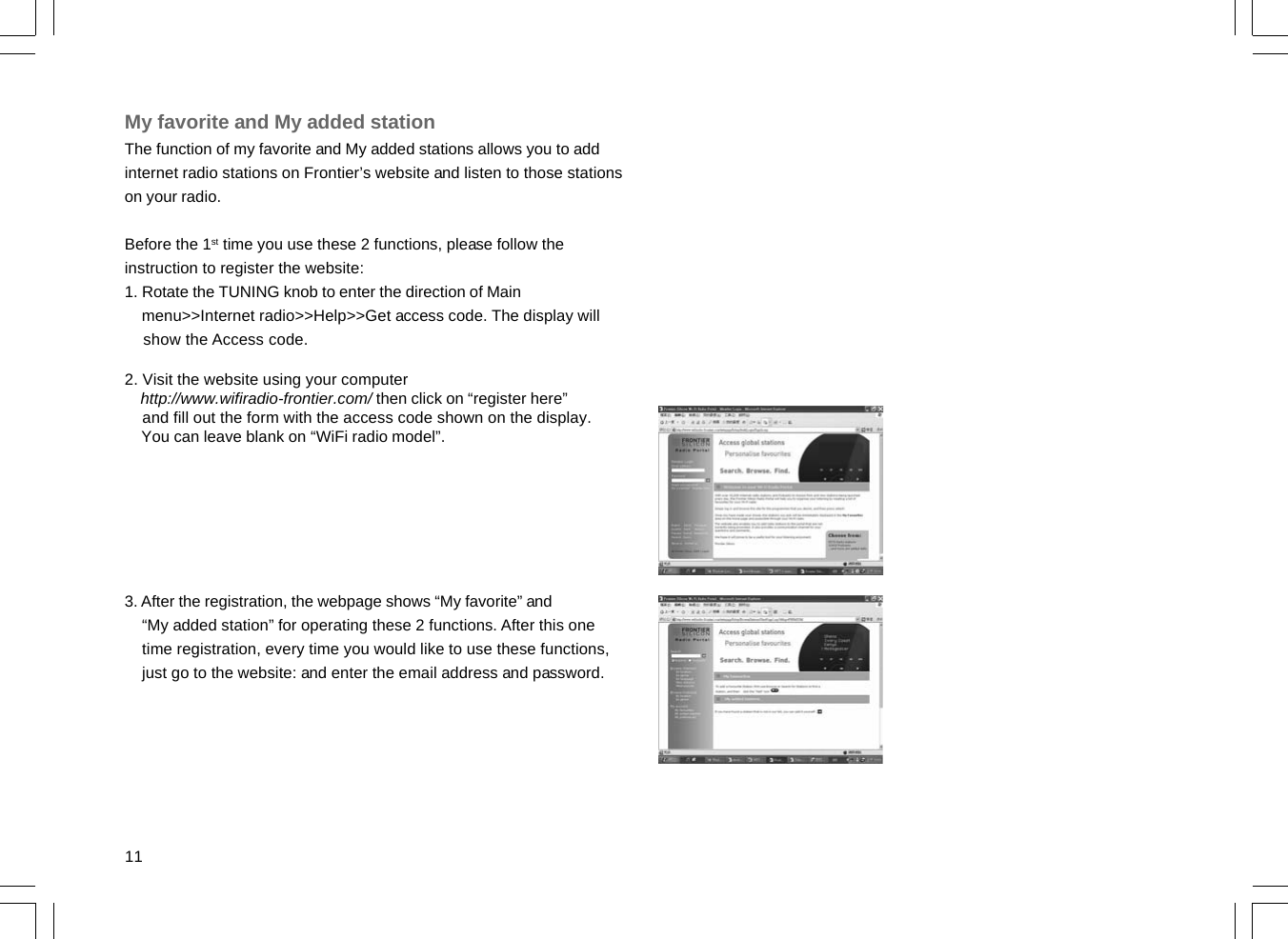 11My favorite and My added stationThe function of my favorite and My added stations allows you to addinternet radio stations on Frontier’s website and listen to those stationson your radio.Before the 1st time you use these 2 functions, please follow theinstruction to register the website:1. Rotate the TUNING knob to enter the direction of Main    menu&gt;&gt;Internet radio&gt;&gt;Help&gt;&gt;Get access code. The display will    show the Access code.2. Visit the website using your computer    http://www.wifiradio-frontier.com/ then click on “register here”    and fill out the form with the access code shown on the display.    You can leave blank on “WiFi radio model”.3. After the registration, the webpage shows “My favorite” and    “My added station” for operating these 2 functions. After this one    time registration, every time you would like to use these functions,    just go to the website: and enter the email address and password.