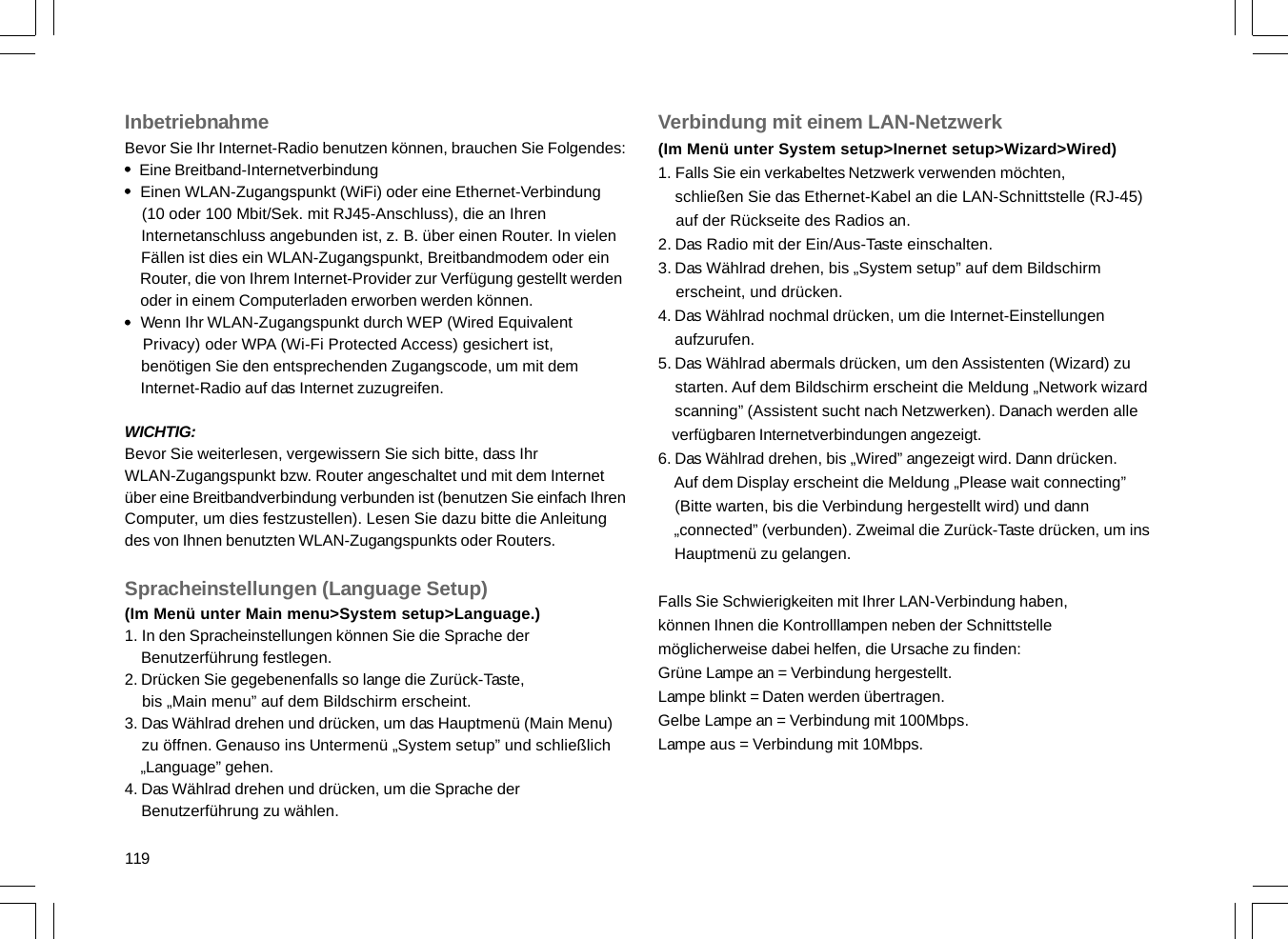 119InbetriebnahmeBevor Sie Ihr Internet-Radio benutzen können, brauchen Sie Folgendes:    Eine Breitband-Internetverbindung    Einen WLAN-Zugangspunkt (WiFi) oder eine Ethernet-Verbindung    (10 oder 100 Mbit/Sek. mit RJ45-Anschluss), die an Ihren    Internetanschluss angebunden ist, z. B. über einen Router. In vielen    Fällen ist dies ein WLAN-Zugangspunkt, Breitbandmodem oder ein    Router, die von Ihrem Internet-Provider zur Verfügung gestellt werden    oder in einem Computerladen erworben werden können.    Wenn Ihr WLAN-Zugangspunkt durch WEP (Wired Equivalent    Privacy) oder WPA (Wi-Fi Protected Access) gesichert ist,    benötigen Sie den entsprechenden Zugangscode, um mit dem    Internet-Radio auf das Internet zuzugreifen.WICHTIG:Bevor Sie weiterlesen, vergewissern Sie sich bitte, dass IhrWLAN-Zugangspunkt bzw. Router angeschaltet und mit dem Internetüber eine Breitbandverbindung verbunden ist (benutzen Sie einfach IhrenComputer, um dies festzustellen). Lesen Sie dazu bitte die Anleitungdes von Ihnen benutzten WLAN-Zugangspunkts oder Routers.Spracheinstellungen (Language Setup)(Im Menü unter Main menu&gt;System setup&gt;Language.)1. In den Spracheinstellungen können Sie die Sprache der    Benutzerführung festlegen.2. Drücken Sie gegebenenfalls so lange die Zurück-Taste,    bis „Main menu” auf dem Bildschirm erscheint.3. Das Wählrad drehen und drücken, um das Hauptmenü (Main Menu)    zu öffnen. Genauso ins Untermenü „System setup” und schließlich    „Language” gehen.4. Das Wählrad drehen und drücken, um die Sprache der    Benutzerführung zu wählen.Verbindung mit einem LAN-Netzwerk(Im Menü unter System setup&gt;Inernet setup&gt;Wizard&gt;Wired)1. Falls Sie ein verkabeltes Netzwerk verwenden möchten,    schließen Sie das Ethernet-Kabel an die LAN-Schnittstelle (RJ-45)    auf der Rückseite des Radios an.2. Das Radio mit der Ein/Aus-Taste einschalten.3. Das Wählrad drehen, bis „System setup” auf dem Bildschirm    erscheint, und drücken.4. Das Wählrad nochmal drücken, um die Internet-Einstellungen    aufzurufen.5. Das Wählrad abermals drücken, um den Assistenten (Wizard) zu    starten. Auf dem Bildschirm erscheint die Meldung „Network wizard    scanning” (Assistent sucht nach Netzwerken). Danach werden alle    verfügbaren Internetverbindungen angezeigt.6. Das Wählrad drehen, bis „Wired” angezeigt wird. Dann drücken.    Auf dem Display erscheint die Meldung „Please wait connecting”    (Bitte warten, bis die Verbindung hergestellt wird) und dann    „connected” (verbunden). Zweimal die Zurück-Taste drücken, um ins    Hauptmenü zu gelangen.Falls Sie Schwierigkeiten mit Ihrer LAN-Verbindung haben,können Ihnen die Kontrolllampen neben der Schnittstellemöglicherweise dabei helfen, die Ursache zu finden:Grüne Lampe an = Verbindung hergestellt.Lampe blinkt = Daten werden übertragen.Gelbe Lampe an = Verbindung mit 100Mbps.Lampe aus = Verbindung mit 10Mbps.