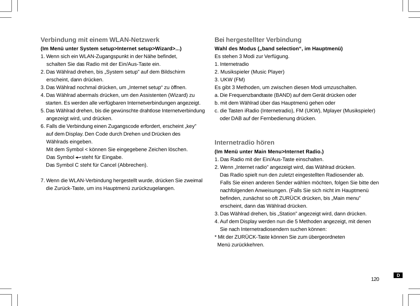 120Verbindung mit einem WLAN-Netzwerk(Im Menü unter System setup&gt;Internet setup&gt;Wizard&gt;...)1. Wenn sich ein WLAN-Zugangspunkt in der Nähe befindet,    schalten Sie das Radio mit der Ein/Aus-Taste ein.2. Das Wählrad drehen, bis „System setup” auf dem Bildschirm    erscheint, dann drücken.3. Das Wählrad nochmal drücken, um „Internet setup“ zu öffnen.4. Das Wählrad abermals drücken, um den Assistenten (Wizard) zu    starten. Es werden alle verfügbaren Internetverbindungen angezeigt.5. Das Wählrad drehen, bis die gewünschte drahtlose Internetverbindung    angezeigt wird, und drücken.6. Falls die Verbindung einen Zugangscode erfordert, erscheint „key”    auf dem Display. Den Code durch Drehen und Drücken des    Wählrads eingeben.    Mit dem Symbol &lt; können Sie eingegebene Zeichen löschen.    Das Symbol     steht für Eingabe.    Das Symbol C steht für Cancel (Abbrechen).7. Wenn die WLAN-Verbindung hergestellt wurde, drücken Sie zweimal    die Zurück-Taste, um ins Hauptmenü zurückzugelangen.Bei hergestellter VerbindungWahl des Modus („band selection“, im Hauptmenü)Es stehen 3 Modi zur Verfügung.1. Internetradio2. Musikspieler (Music Player)3. UKW (FM)Es gibt 3 Methoden, um zwischen diesen Modi umzuschalten.a. Die Frequenzbandtaste (BAND) auf dem Gerät drücken oderb. mit dem Wählrad über das Hauptmenü gehen oderc. die Tasten iRadio (Internetradio), FM (UKW), Mplayer (Musikspieler)    oder DAB auf der Fernbedienung drücken.Internetradio hören(Im Menü unter Main Menu&gt;Internet Radio.)1. Das Radio mit der Ein/Aus-Taste einschalten.2. Wenn „Internet radio” angezeigt wird, das Wählrad drücken.    Das Radio spielt nun den zuletzt eingestellten Radiosender ab.    Falls Sie einen anderen Sender wählen möchten, folgen Sie bitte den    nachfolgenden Anweisungen. (Falls Sie sich nicht im Hauptmenü    befinden, zunächst so oft ZURÜCK drücken, bis „Main menu”    erscheint, dann das Wählrad drücken.3. Das Wählrad drehen, bis „Station” angezeigt wird, dann drücken.4. Auf dem Display werden nun die 5 Methoden angezeigt, mit denen    Sie nach Internetradiosendern suchen können:* Mit der ZURÜCK-Taste können Sie zum übergeordneten  Menü zurückkehren.D