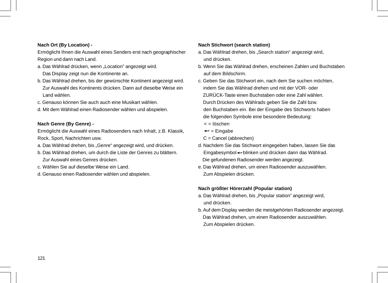 121Nach Ort (By Location) -Ermöglicht Ihnen die Auswahl eines Senders erst nach geographischerRegion und dann nach Land.a. Das Wählrad drücken, wenn „Location” angezeigt wird.    Das Display zeigt nun die Kontinente an.b. Das Wählrad drehen, bis der gewünschte Kontinent angezeigt wird.    Zur Auswahl des Kontinents drücken. Dann auf dieselbe Weise ein    Land wählen.c. Genauso können Sie auch auch eine Musikart wählen.d. Mit dem Wählrad einen Radiosender wählen und abspielen.Nach Genre (By Genre) -Ermöglicht die Auswahl eines Radiosenders nach Inhalt, z.B. Klassik,Rock, Sport, Nachrichten usw.a. Das Wählrad drehen, bis „Genre“ angezeigt wird, und drücken.b. Das Wählrad drehen, um durch die Liste der Genres zu blättern.    Zur Auswahl eines Genres drücken.c. Wählen Sie auf dieselbe Weise ein Land.d. Genauso einen Radiosender wählen und abspielen.Nach Stichwort (search station)a. Das Wählrad drehen, bis „Search station“ angezeigt wird,    und drücken.b. Wenn Sie das Wählrad drehen, erscheinen Zahlen und Buchstaben    auf dem Bildschirm.c. Geben Sie das Stichwort ein, nach dem Sie suchen möchten,    indem Sie das Wählrad drehen und mit der VOR- oder    ZURÜCK-Taste einen Buchstaben oder eine Zahl wählen.    Durch Drücken des Wählrads geben Sie die Zahl bzw.    den Buchstaben ein. Bei der Eingabe des Stichworts haben    die folgenden Symbole eine besondere Bedeutung:    &lt; = löschen         = Eingabe    C = Cancel (abbrechen)d. Nachdem Sie das Stichwort eingegeben haben, lassen Sie das    Eingabesymbol     blinken und drücken dann das Wählrad.    Die gefundenen Radiosender werden angezeigt.e. Das Wählrad drehen, um einen Radiosender auszuwählen.    Zum Abspielen drücken.Nach größter Hörerzahl (Popular station)a. Das Wählrad drehen, bis „Popular station” angezeigt wird,    und drücken.b. Auf dem Display werden die meistgehörten Radiosender angezeigt.    Das Wählrad drehen, um einen Radiosender auszuwählen.    Zum Abspielen drücken.