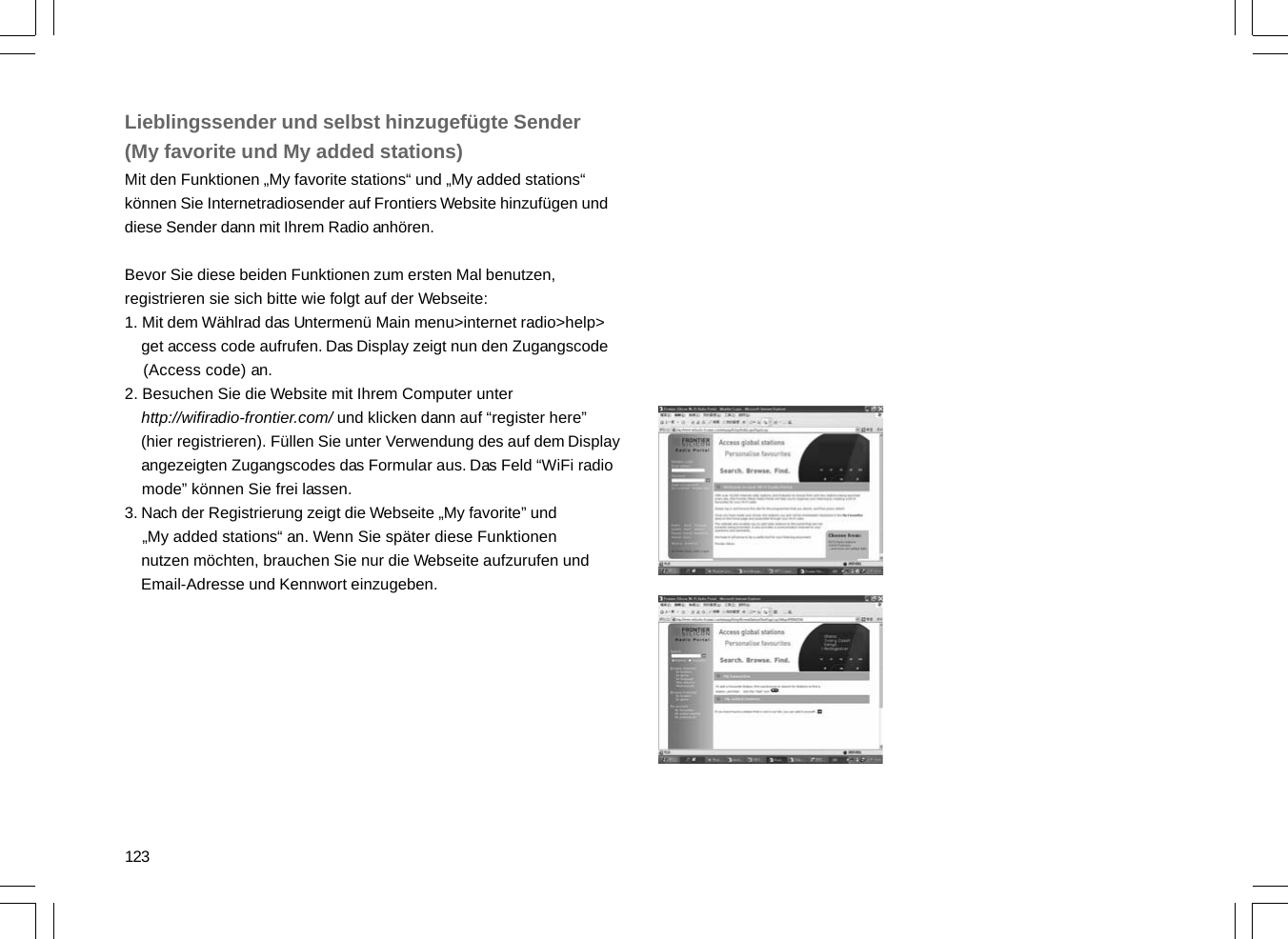 123Lieblingssender und selbst hinzugefügte Sender(My favorite und My added stations)Mit den Funktionen „My favorite stations“ und „My added stations“können Sie Internetradiosender auf Frontiers Website hinzufügen unddiese Sender dann mit Ihrem Radio anhören.Bevor Sie diese beiden Funktionen zum ersten Mal benutzen,registrieren sie sich bitte wie folgt auf der Webseite:1. Mit dem Wählrad das Untermenü Main menu&gt;internet radio&gt;help&gt;    get access code aufrufen. Das Display zeigt nun den Zugangscode    (Access code) an.2. Besuchen Sie die Website mit Ihrem Computer unter    http://wifiradio-frontier.com/ und klicken dann auf “register here”    (hier registrieren). Füllen Sie unter Verwendung des auf dem Display    angezeigten Zugangscodes das Formular aus. Das Feld “WiFi radio    mode” können Sie frei lassen.3. Nach der Registrierung zeigt die Webseite „My favorite” und    „My added stations“ an. Wenn Sie später diese Funktionen    nutzen möchten, brauchen Sie nur die Webseite aufzurufen und    Email-Adresse und Kennwort einzugeben.