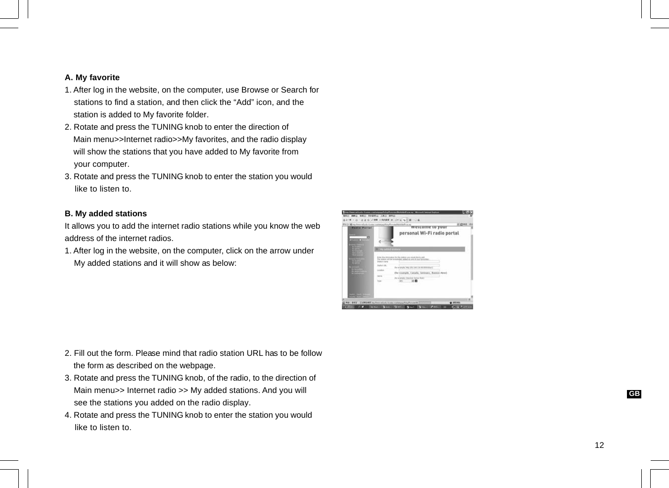 12GBA. My favorite1. After log in the website, on the computer, use Browse or Search for    stations to find a station, and then click the “Add” icon, and the    station is added to My favorite folder.2. Rotate and press the TUNING knob to enter the direction of    Main menu&gt;&gt;Internet radio&gt;&gt;My favorites, and the radio display    will show the stations that you have added to My favorite from    your computer.3. Rotate and press the TUNING knob to enter the station you would    like to listen to.B. My added stationsIt allows you to add the internet radio stations while you know the webaddress of the internet radios.1. After log in the website, on the computer, click on the arrow under    My added stations and it will show as below:2. Fill out the form. Please mind that radio station URL has to be follow    the form as described on the webpage.3. Rotate and press the TUNING knob, of the radio, to the direction of    Main menu&gt;&gt; Internet radio &gt;&gt; My added stations. And you will    see the stations you added on the radio display.4. Rotate and press the TUNING knob to enter the station you would    like to listen to.