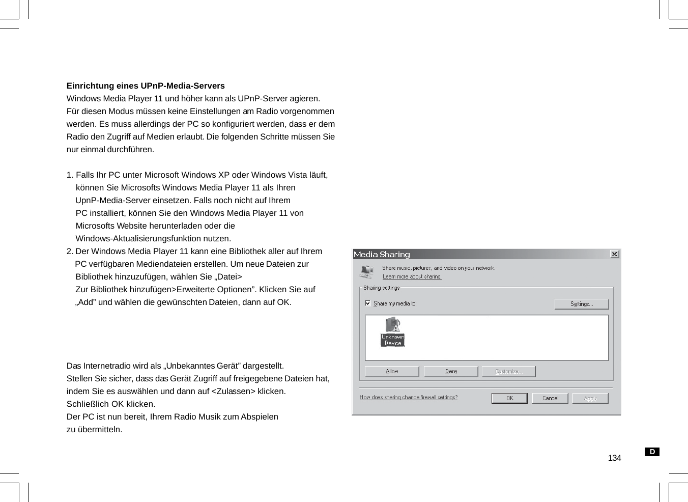 134Einrichtung eines UPnP-Media-ServersWindows Media Player 11 und höher kann als UPnP-Server agieren.Für diesen Modus müssen keine Einstellungen am Radio vorgenommenwerden. Es muss allerdings der PC so konfiguriert werden, dass er demRadio den Zugriff auf Medien erlaubt. Die folgenden Schritte müssen Sienur einmal durchführen.1. Falls Ihr PC unter Microsoft Windows XP oder Windows Vista läuft,    können Sie Microsofts Windows Media Player 11 als Ihren    UpnP-Media-Server einsetzen. Falls noch nicht auf Ihrem    PC installiert, können Sie den Windows Media Player 11 von    Microsofts Website herunterladen oder die    Windows-Aktualisierungsfunktion nutzen.2. Der Windows Media Player 11 kann eine Bibliothek aller auf Ihrem    PC verfügbaren Mediendateien erstellen. Um neue Dateien zur    Bibliothek hinzuzufügen, wählen Sie „Datei&gt;    Zur Bibliothek hinzufügen&gt;Erweiterte Optionen”. Klicken Sie auf    „Add” und wählen die gewünschten Dateien, dann auf OK.Das Internetradio wird als „Unbekanntes Gerät” dargestellt.Stellen Sie sicher, dass das Gerät Zugriff auf freigegebene Dateien hat,indem Sie es auswählen und dann auf &lt;Zulassen&gt; klicken.Schließlich OK klicken.Der PC ist nun bereit, Ihrem Radio Musik zum Abspielenzu übermitteln.D