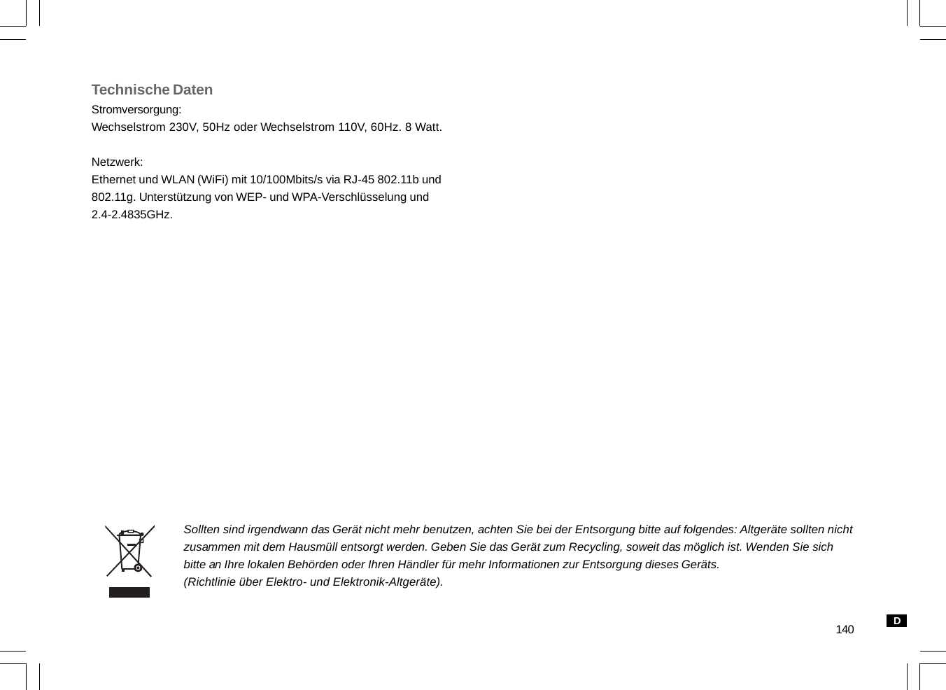 140Technische DatenStromversorgung:Wechselstrom 230V, 50Hz oder Wechselstrom 110V, 60Hz. 8 Watt.Netzwerk:Ethernet und WLAN (WiFi) mit 10/100Mbits/s via RJ-45 802.11b und802.11g. Unterstützung von WEP- und WPA-Verschlüsselung und2.4-2.4835GHz.Sollten sind irgendwann das Gerät nicht mehr benutzen, achten Sie bei der Entsorgung bitte auf folgendes: Altgeräte sollten nichtzusammen mit dem Hausmüll entsorgt werden. Geben Sie das Gerät zum Recycling, soweit das möglich ist. Wenden Sie sichbitte an Ihre lokalen Behörden oder Ihren Händler für mehr Informationen zur Entsorgung dieses Geräts.(Richtlinie über Elektro- und Elektronik-Altgeräte).D