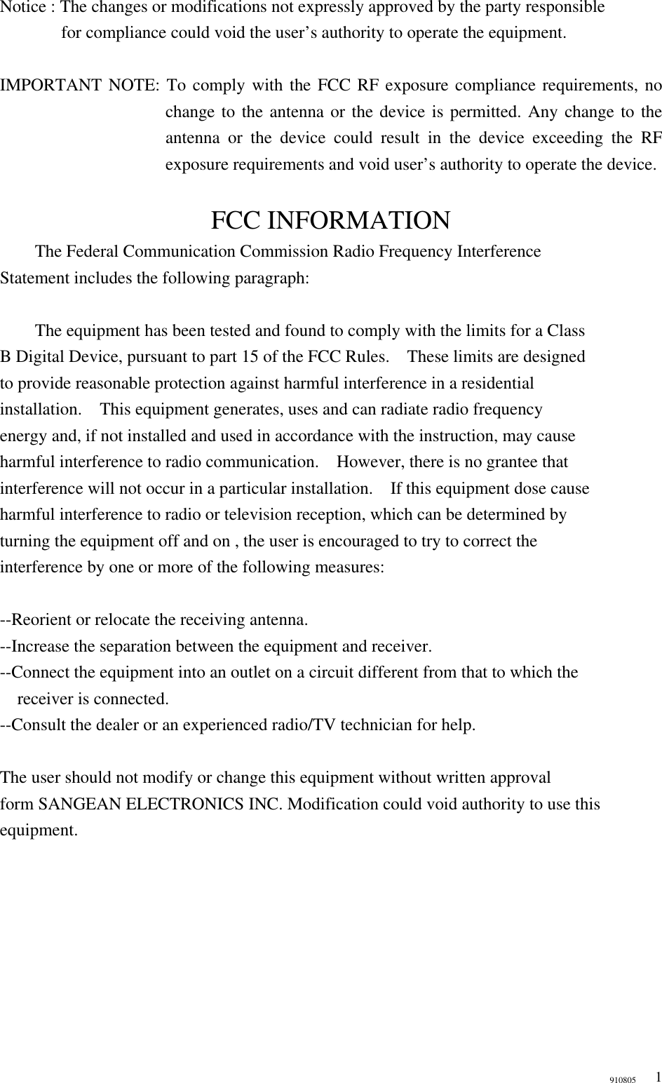 910805 1Notice : The changes or modifications not expressly approved by the party responsible     for compliance could void the user’s authority to operate the equipment.    IMPORTANT NOTE: To comply with the FCC RF exposure compliance requirements, no change to the antenna or the device is permitted. Any change to the antenna or the device could result in the device exceeding the RF exposure requirements and void user’s authority to operate the device.  FCC INFORMATION  The Federal Communication Commission Radio Frequency Interference Statement includes the following paragraph:   The equipment has been tested and found to comply with the limits for a Class B Digital Device, pursuant to part 15 of the FCC Rules.  These limits are designed to provide reasonable protection against harmful interference in a residential installation.  This equipment generates, uses and can radiate radio frequency energy and, if not installed and used in accordance with the instruction, may cause harmful interference to radio communication.  However, there is no grantee that interference will not occur in a particular installation.  If this equipment dose cause harmful interference to radio or television reception, which can be determined by   turning the equipment off and on , the user is encouraged to try to correct the   interference by one or more of the following measures:  --Reorient or relocate the receiving antenna. --Increase the separation between the equipment and receiver. --Connect the equipment into an outlet on a circuit different from that to which the     receiver is connected. --Consult the dealer or an experienced radio/TV technician for help.  The user should not modify or change this equipment without written approval form SANGEAN ELECTRONICS INC. Modification could void authority to use this equipment. 