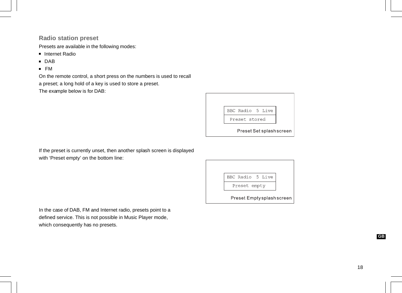 18GBRadio station presetPresets are available in the following modes:    Internet Radio    DAB    FMOn the remote control, a short press on the numbers is used to recalla preset; a long hold of a key is used to store a preset.The example below is for DAB:If the preset is currently unset, then another splash screen is displayedwith ‘Preset empty’ on the bottom line:In the case of DAB, FM and Internet radio, presets point to adefined service. This is not possible in Music Player mode,which consequently has no presets.