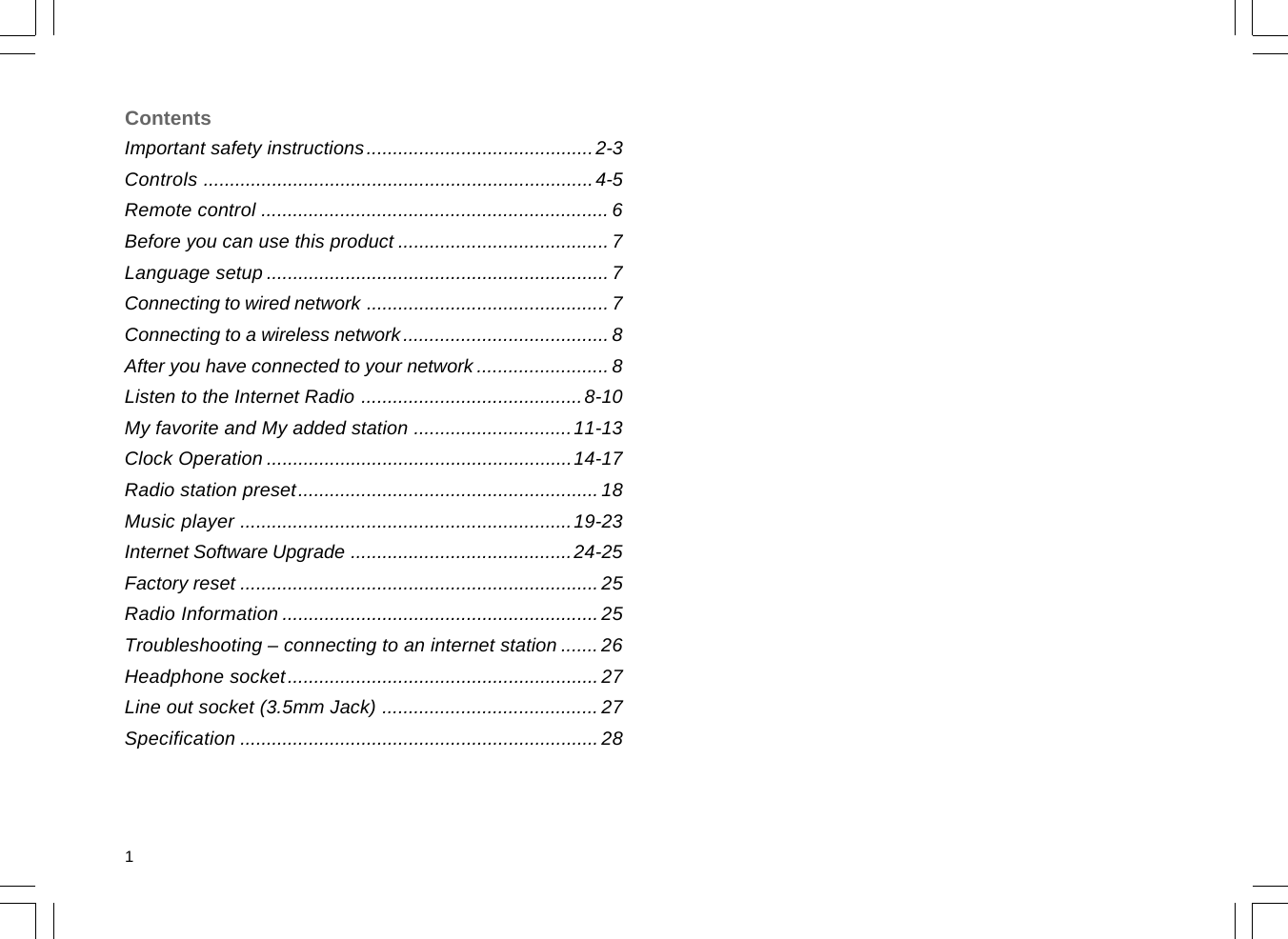 Important safety instructions...........................................2-3Controls ..........................................................................4-5Remote control .................................................................. 6Before you can use this product ........................................ 7Language setup .................................................................7Connecting to wired network .............................................. 7Connecting to a wireless network....................................... 8After you have connected to your network .........................8Listen to the Internet Radio ..........................................8-10My favorite and My added station ..............................11-13Clock Operation ..........................................................14-17Radio station preset......................................................... 18Music player ...............................................................19-23Internet Software Upgrade ..........................................24-25Factory reset ....................................................................25Radio Information ............................................................ 25Troubleshooting – connecting to an internet station ....... 26Headphone socket........................................................... 27Line out socket (3.5mm Jack) ......................................... 27Specification ....................................................................28Contents1