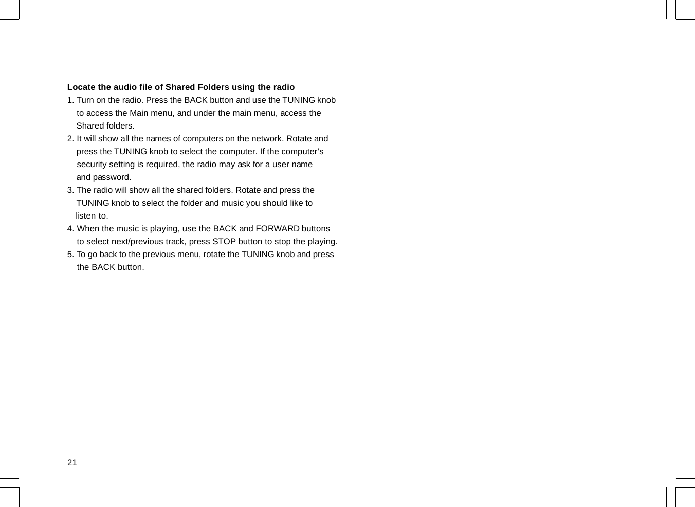 21Locate the audio file of Shared Folders using the radio1. Turn on the radio. Press the BACK button and use the TUNING knob    to access the Main menu, and under the main menu, access the    Shared folders.2. It will show all the names of computers on the network. Rotate and    press the TUNING knob to select the computer. If the computer’s    security setting is required, the radio may ask for a user name    and password.3. The radio will show all the shared folders. Rotate and press the    TUNING knob to select the folder and music you should like to   listen to.4. When the music is playing, use the BACK and FORWARD buttons    to select next/previous track, press STOP button to stop the playing.5. To go back to the previous menu, rotate the TUNING knob and press    the BACK button.