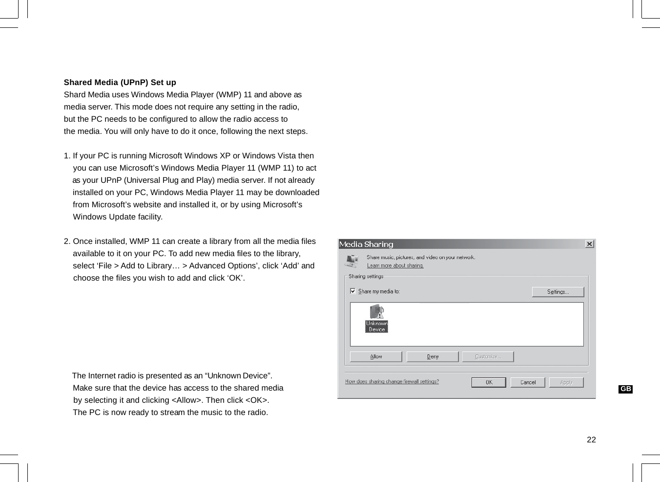 22GBShared Media (UPnP) Set upShard Media uses Windows Media Player (WMP) 11 and above asmedia server. This mode does not require any setting in the radio,but the PC needs to be configured to allow the radio access tothe media. You will only have to do it once, following the next steps.1. If your PC is running Microsoft Windows XP or Windows Vista then    you can use Microsoft’s Windows Media Player 11 (WMP 11) to act    as your UPnP (Universal Plug and Play) media server. If not already    installed on your PC, Windows Media Player 11 may be downloaded    from Microsoft’s website and installed it, or by using Microsoft’s    Windows Update facility.2. Once installed, WMP 11 can create a library from all the media files    available to it on your PC. To add new media files to the library,    select ‘File &gt; Add to Library… &gt; Advanced Options’, click ‘Add’ and    choose the files you wish to add and click ‘OK’.    The Internet radio is presented as an “Unknown Device”.    Make sure that the device has access to the shared media    by selecting it and clicking &lt;Allow&gt;. Then click &lt;OK&gt;.    The PC is now ready to stream the music to the radio.