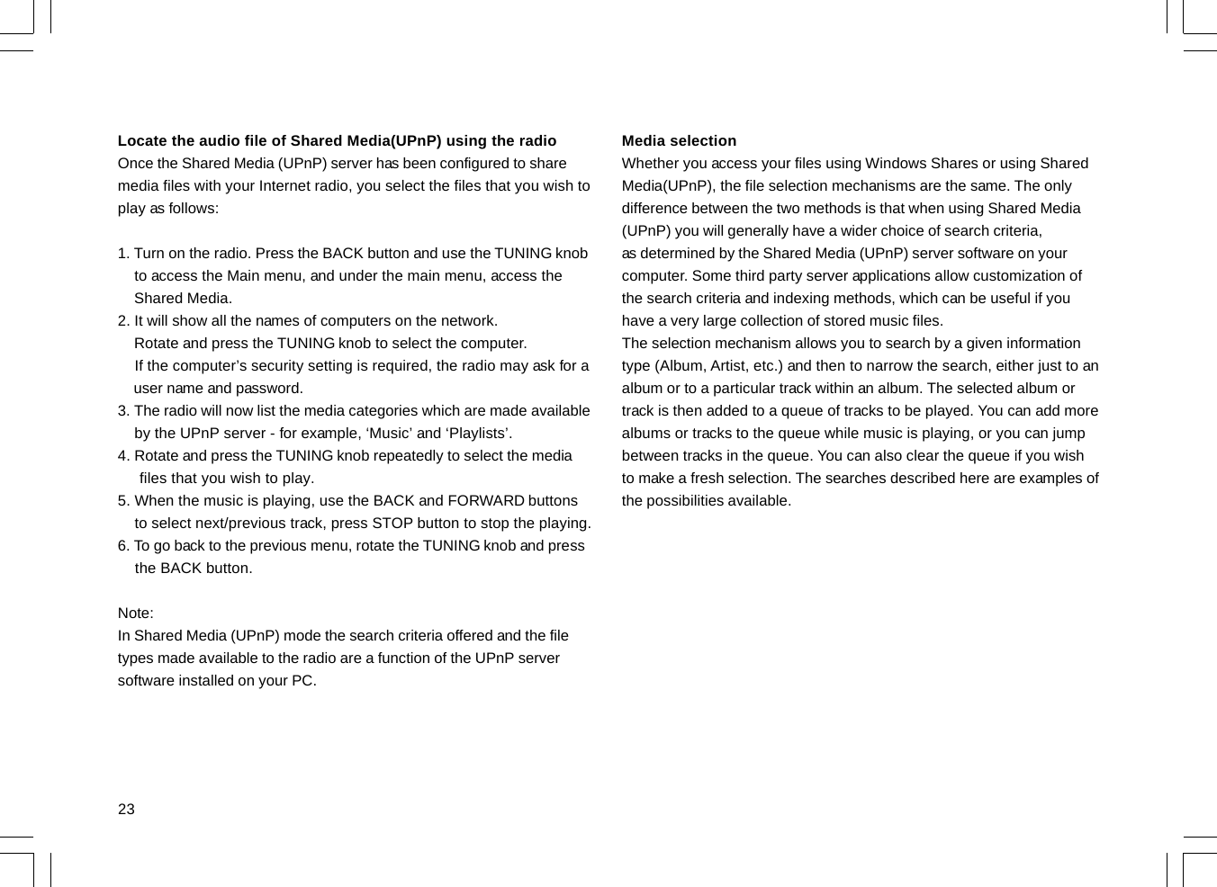 23Locate the audio file of Shared Media(UPnP) using the radioOnce the Shared Media (UPnP) server has been configured to sharemedia files with your Internet radio, you select the files that you wish toplay as follows:1. Turn on the radio. Press the BACK button and use the TUNING knob    to access the Main menu, and under the main menu, access the    Shared Media.2. It will show all the names of computers on the network.    Rotate and press the TUNING knob to select the computer.    If the computer’s security setting is required, the radio may ask for a    user name and password.3. The radio will now list the media categories which are made available    by the UPnP server - for example, ‘Music’ and ‘Playlists’.4. Rotate and press the TUNING knob repeatedly to select the media     files that you wish to play.5. When the music is playing, use the BACK and FORWARD buttons    to select next/previous track, press STOP button to stop the playing.6. To go back to the previous menu, rotate the TUNING knob and press    the BACK button.Note:In Shared Media (UPnP) mode the search criteria offered and the filetypes made available to the radio are a function of the UPnP serversoftware installed on your PC.Media selectionWhether you access your files using Windows Shares or using SharedMedia(UPnP), the file selection mechanisms are the same. The onlydifference between the two methods is that when using Shared Media(UPnP) you will generally have a wider choice of search criteria,as determined by the Shared Media (UPnP) server software on yourcomputer. Some third party server applications allow customization ofthe search criteria and indexing methods, which can be useful if youhave a very large collection of stored music files.The selection mechanism allows you to search by a given informationtype (Album, Artist, etc.) and then to narrow the search, either just to analbum or to a particular track within an album. The selected album ortrack is then added to a queue of tracks to be played. You can add morealbums or tracks to the queue while music is playing, or you can jumpbetween tracks in the queue. You can also clear the queue if you wishto make a fresh selection. The searches described here are examples ofthe possibilities available.