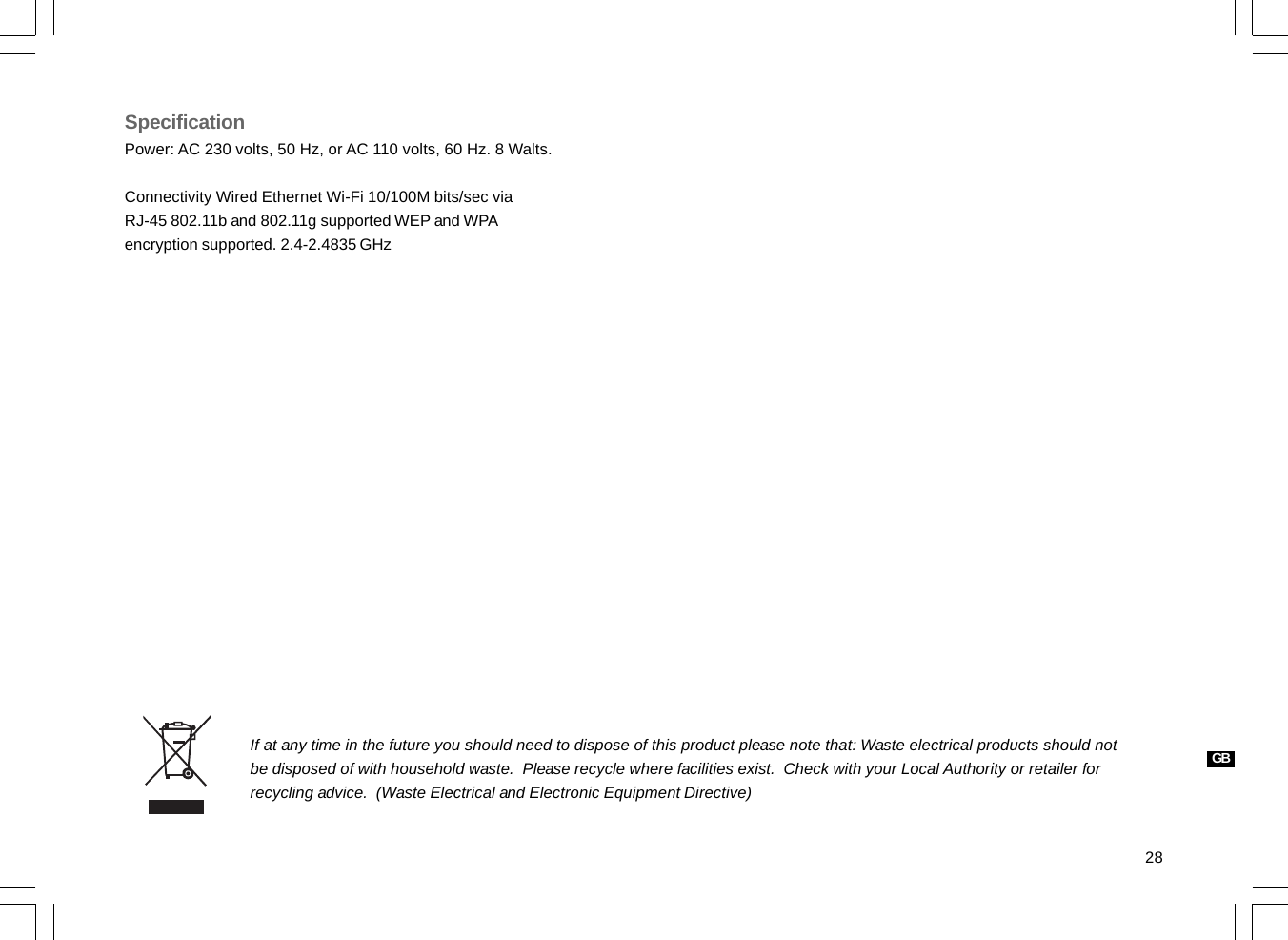 28If at any time in the future you should need to dispose of this product please note that: Waste electrical products should notbe disposed of with household waste.  Please recycle where facilities exist.  Check with your Local Authority or retailer forrecycling advice.  (Waste Electrical and Electronic Equipment Directive)SpecificationPower: AC 230 volts, 50 Hz, or AC 110 volts, 60 Hz. 8 Walts.Connectivity Wired Ethernet Wi-Fi 10/100M bits/sec viaRJ-45 802.11b and 802.11g supported WEP and WPAencryption supported. 2.4-2.4835 GHzGB