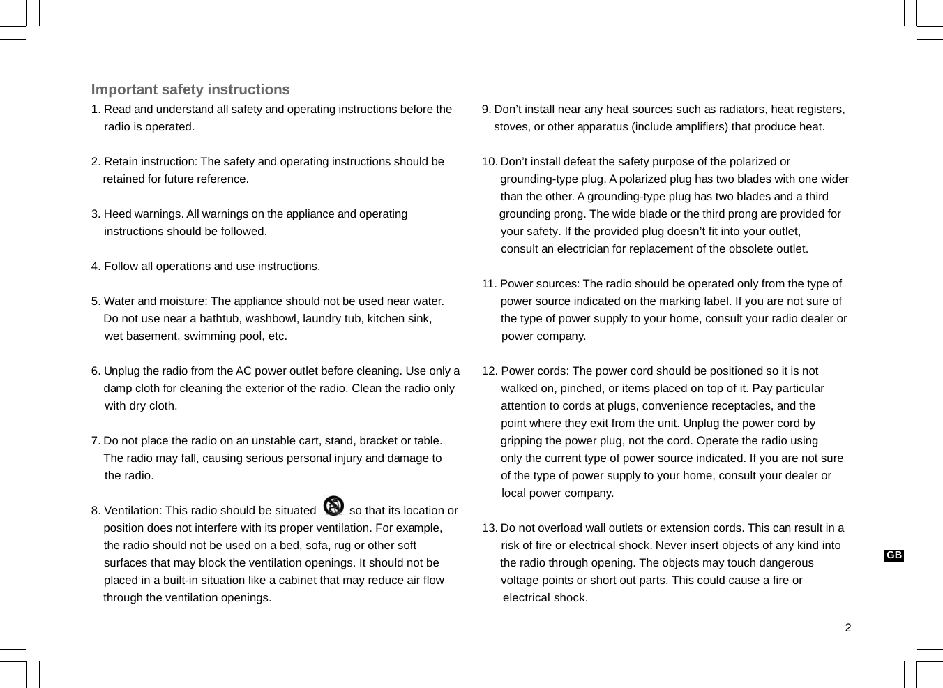 2GBImportant safety instructions1. Read and understand all safety and operating instructions before the    radio is operated.2. Retain instruction: The safety and operating instructions should be    retained for future reference.3. Heed warnings. All warnings on the appliance and operating    instructions should be followed.4. Follow all operations and use instructions.5. Water and moisture: The appliance should not be used near water.    Do not use near a bathtub, washbowl, laundry tub, kitchen sink,    wet basement, swimming pool, etc.6. Unplug the radio from the AC power outlet before cleaning. Use only a    damp cloth for cleaning the exterior of the radio. Clean the radio only    with dry cloth.7. Do not place the radio on an unstable cart, stand, bracket or table.    The radio may fall, causing serious personal injury and damage to    the radio.8. Ventilation: This radio should be situated          so that its location or    position does not interfere with its proper ventilation. For example,    the radio should not be used on a bed, sofa, rug or other soft    surfaces that may block the ventilation openings. It should not be    placed in a built-in situation like a cabinet that may reduce air flow    through the ventilation openings.9. Don’t install near any heat sources such as radiators, heat registers,    stoves, or other apparatus (include amplifiers) that produce heat.10. Don’t install defeat the safety purpose of the polarized or      grounding-type plug. A polarized plug has two blades with one wider      than the other. A grounding-type plug has two blades and a third      grounding prong. The wide blade or the third prong are provided for      your safety. If the provided plug doesn’t fit into your outlet,      consult an electrician for replacement of the obsolete outlet.11. Power sources: The radio should be operated only from the type of      power source indicated on the marking label. If you are not sure of      the type of power supply to your home, consult your radio dealer or      power company.12. Power cords: The power cord should be positioned so it is not      walked on, pinched, or items placed on top of it. Pay particular      attention to cords at plugs, convenience receptacles, and the      point where they exit from the unit. Unplug the power cord by      gripping the power plug, not the cord. Operate the radio using      only the current type of power source indicated. If you are not sure      of the type of power supply to your home, consult your dealer or      local power company.13. Do not overload wall outlets or extension cords. This can result in a      risk of fire or electrical shock. Never insert objects of any kind into      the radio through opening. The objects may touch dangerous      voltage points or short out parts. This could cause a fire or      electrical shock.