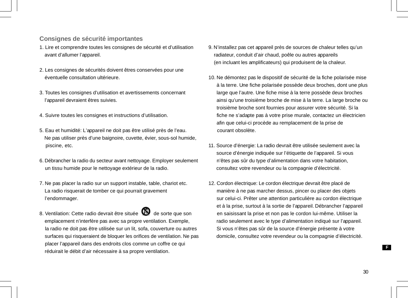 30Consignes de sécurité importantes1. Lire et comprendre toutes les consignes de sécurité et d’utilisation    avant d’allumer l’appareil.2. Les consignes de sécurités doivent êtres conservées pour une    éventuelle consultation ultérieure.3. Toutes les consignes d’utilisation et avertissements concernant    l’appareil devraient êtres suivies.4. Suivre toutes les consignes et instructions d’utilisation.5. Eau et humidité: L’appareil ne doit pas être utilisé près de l’eau.    Ne pas utiliser près d’une baignoire, cuvette, évier, sous-sol humide,    piscine, etc.6. Débrancher la radio du secteur avant nettoyage. Employer seulement    un tissu humide pour le nettoyage extérieur de la radio.7. Ne pas placer la radio sur un support instable, table, chariot etc.    La radio risquerait de tomber ce qui pourrait gravement    l’endommager.8. Ventilation: Cette radio devrait être située           de sorte que son    emplacement n’interfère pas avec sa propre ventilation. Exemple,    la radio ne doit pas être utilisée sur un lit, sofa, couverture ou autres    surfaces qui risqueraient de bloquer les orifices de ventilation. Ne pas    placer l’appareil dans des endroits clos comme un coffre ce qui    réduirait le débit d’air nécessaire à sa propre ventilation.9. N’installez pas cet appareil près de sources de chaleur telles qu’un    radiateur, conduit d’air chaud, poêle ou autres appareils    (en incluant les amplificateurs) qui produisent de la chaleur.10. Ne démontez pas le dispositif de sécurité de la fiche polarisée mise      à la terre. Une fiche polarisée possède deux broches, dont une plus      large que l’autre. Une fiche mise à la terre possède deux broches      ainsi qu’une troisième broche de mise à la terre. La large broche ou      troisième broche sont fournies pour assurer votre sécurité. Si la      fiche ne s’adapte pas à votre prise murale, contactez un électricien      afin que celui-ci procède au remplacement de la prise de      courant obsolète.11. Source d’énergie: La radio devrait être utilisée seulement avec la      source d’énergie indiquée sur l’étiquette de l’appareil. Si vous      n’êtes pas sûr du type d’alimentation dans votre habitation,      consultez votre revendeur ou la compagnie d’électricité.12. Cordon électrique: Le cordon électrique devrait être placé de      manière à ne pas marcher dessus, pincer ou placer des objets      sur celui-ci. Prêter une attention particulière au cordon électrique      et à la prise, surtout à la sortie de l’appareil. Débrancher l’appareil      en saisissant la prise et non pas le cordon lui-même. Utiliser la      radio seulement avec le type d’alimentation indiqué sur l’appareil.      Si vous n’êtes pas sûr de la source d’énergie présente à votre      domicile, consultez votre revendeur ou la compagnie d’électricité.F