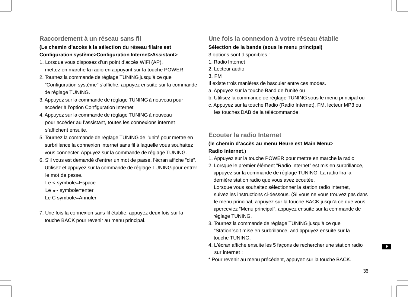 36Raccordement à un réseau sans fil(Le chemin d’accès à la sélection du réseau filaire estConfiguration système&gt;Configuration Internet&gt;Assistant&gt;1. Lorsque vous disposez d’un point d’accès WiFi (AP),    mettez en marche la radio en appuyant sur la touche POWER2. Tournez la commande de réglage TUNING jusqu’à ce que    ”Configuration système” s’affiche, appuyez ensuite sur la commande    de réglage TUNING.3. Appuyez sur la commande de réglage TUNING à nouveau pour    accéder à l’option Configuration Internet4. Appuyez sur la commande de réglage TUNING à nouveau    pour accéder au l’assistant, toutes les connexions internet    s’affichent ensuite.5. Tournez la commande de réglage TUNING de l’unité pour mettre en    surbrillance la connexion internet sans fil à laquelle vous souhaitez    vous connecter. Appuyez sur la commande de réglage TUNING.6. S’il vous est demandé d’entrer un mot de passe, l’écran affiche ”clé”.    Utilisez et appuyez sur la commande de réglage TUNING pour entrer    le mot de passe.    Le &lt; symbole=Espace    Le      symbole=enter    Le C symbole=Annuler7. Une fois la connexion sans fil établie, appuyez deux fois sur la    touche BACK pour revenir au menu principal.Une fois la connexion à votre réseau établieSélection de la bande (sous le menu principal)3 options sont disponibles :1. Radio Internet2. Lecteur audio3. FMIl existe trois manières de basculer entre ces modes.a. Appuyez sur la touche Band de l’unité oub. Utilisez la commande de réglage TUNING sous le menu principal ouc. Appuyez sur la touche Radio (Radio Internet), FM, lecteur MP3 ou    les touches DAB de la télécommande.Ecouter la radio Internet(le chemin d’accès au menu Heure est Main Menu&gt;Radio Internet.)1. Appuyez sur la touche POWER pour mettre en marche la radio2. Lorsque le premier élément ”Radio Internet” est mis en surbrillance,    appuyez sur la commande de réglage TUNING. La radio lira la    dernière station radio que vous avez écoutée.    Lorsque vous souhaitez sélectionner la station radio Internet,    suivez les instructions ci-dessous. (Si vous ne vous trouvez pas dans    le menu principal, appuyez sur la touche BACK jusqu’à ce que vous    aperceviez “Menu principal”, appuyez ensuite sur la commande de    réglage TUNING.3. Tournez la commande de réglage TUNING jusqu’à ce que    “Station”soit mise en surbrillance, and appuyez ensuite sur la    touche TUNING.4. L’écran affiche ensuite les 5 façons de rechercher une station radio    sur internet :* Pour revenir au menu précédent, appuyez sur la touche BACK.F