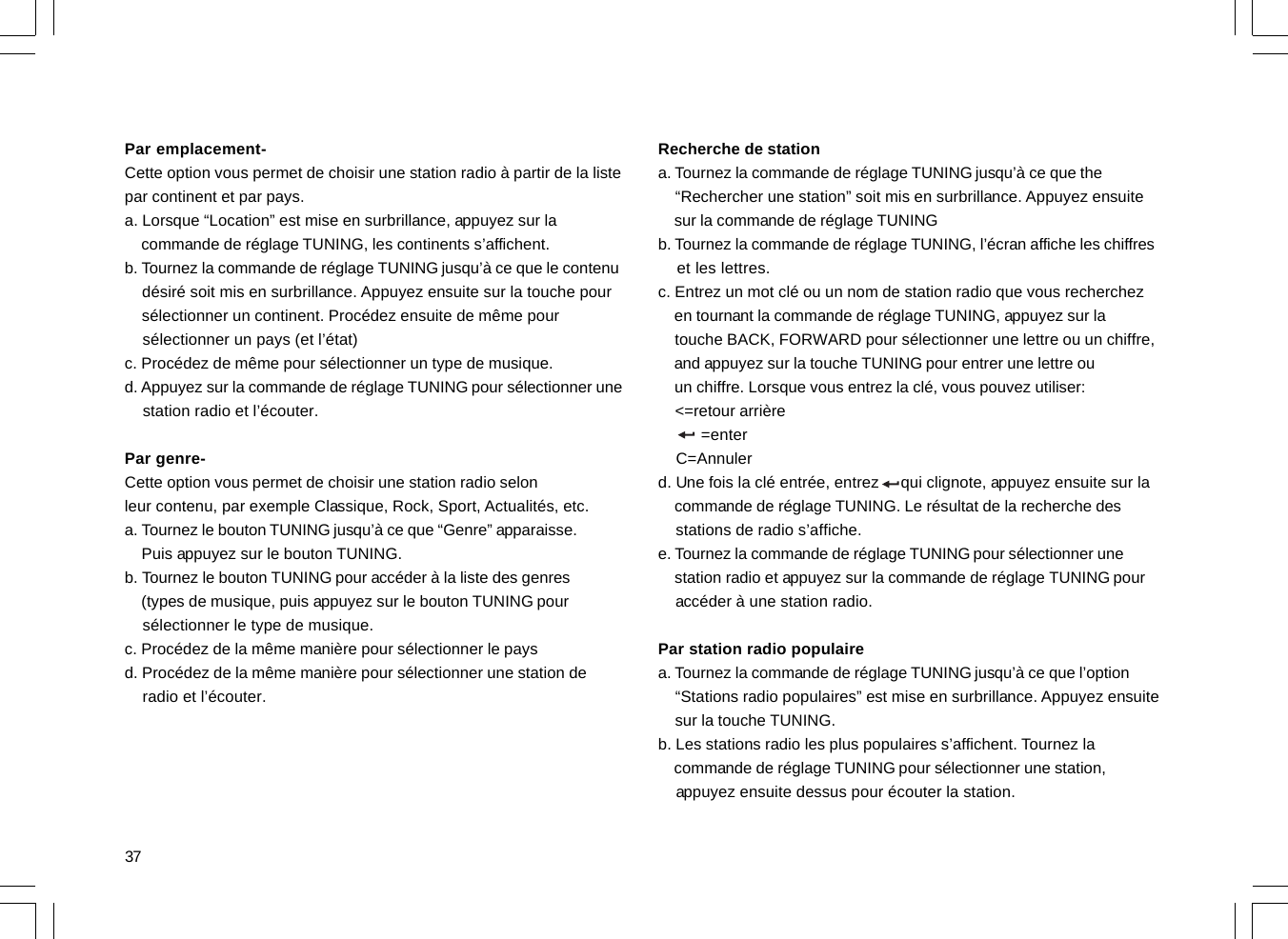 37Par emplacement-Cette option vous permet de choisir une station radio à partir de la listepar continent et par pays.a. Lorsque “Location” est mise en surbrillance, appuyez sur la    commande de réglage TUNING, les continents s’affichent.b. Tournez la commande de réglage TUNING jusqu’à ce que le contenu    désiré soit mis en surbrillance. Appuyez ensuite sur la touche pour    sélectionner un continent. Procédez ensuite de même pour    sélectionner un pays (et l’état)c. Procédez de même pour sélectionner un type de musique.d. Appuyez sur la commande de réglage TUNING pour sélectionner une    station radio et l’écouter.Par genre-Cette option vous permet de choisir une station radio selonleur contenu, par exemple Classique, Rock, Sport, Actualités, etc.a. Tournez le bouton TUNING jusqu’à ce que “Genre” apparaisse.    Puis appuyez sur le bouton TUNING.b. Tournez le bouton TUNING pour accéder à la liste des genres    (types de musique, puis appuyez sur le bouton TUNING pour    sélectionner le type de musique.c. Procédez de la même manière pour sélectionner le paysd. Procédez de la même manière pour sélectionner une station de    radio et l’écouter.Recherche de stationa. Tournez la commande de réglage TUNING jusqu’à ce que the    “Rechercher une station” soit mis en surbrillance. Appuyez ensuite    sur la commande de réglage TUNINGb. Tournez la commande de réglage TUNING, l’écran affiche les chiffres    et les lettres.c. Entrez un mot clé ou un nom de station radio que vous recherchez    en tournant la commande de réglage TUNING, appuyez sur la    touche BACK, FORWARD pour sélectionner une lettre ou un chiffre,    and appuyez sur la touche TUNING pour entrer une lettre ou    un chiffre. Lorsque vous entrez la clé, vous pouvez utiliser:    &lt;=retour arrière         =enter    C=Annulerd. Une fois la clé entrée, entrez     qui clignote, appuyez ensuite sur la    commande de réglage TUNING. Le résultat de la recherche des    stations de radio s’affiche.e. Tournez la commande de réglage TUNING pour sélectionner une    station radio et appuyez sur la commande de réglage TUNING pour    accéder à une station radio.Par station radio populairea. Tournez la commande de réglage TUNING jusqu’à ce que l’option    “Stations radio populaires” est mise en surbrillance. Appuyez ensuite    sur la touche TUNING.b. Les stations radio les plus populaires s’affichent. Tournez la    commande de réglage TUNING pour sélectionner une station,    appuyez ensuite dessus pour écouter la station.