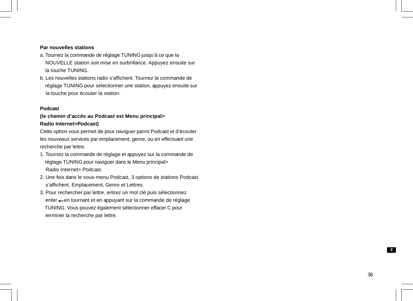 38Par nouvelles stationsa. Tournez la commande de réglage TUNING jusqu’à ce que la    NOUVELLE station soit mise en surbrillance. Appuyez ensuite sur    la touche TUNING.b. Les nouvelles stations radio s’affichent. Tournez la commande de    réglage TUNING pour sélectionner une station, appuyez ensuite sur    la touche pour écouter la station.Podcast(le chemin d’accès au Podcast est Menu principal&gt;Radio Internet&gt;Podcast)Cette option vous permet de pour naviguer parmi Podcast et d’écouterles nouveaux services par emplacement, genre, ou en effectuant unerecherche par lettre.1. Tournez la commande de réglage et appuyez sur la commande de    réglage TUNING pour naviguer dans le Menu principal&gt;    Radio Internet&gt; Podcast.2. Une fois dans le sous-menu Podcast, 3 options de stations Podcast    s’affichent, Emplacement, Genre et Lettres.3. Pour rechercher par lettre, entrez un mot clé puis sélectionnez    enter     en tournant et en appuyant sur la commande de réglage    TUNING. Vous pouvez également sélectionner effacer C pour    terminer la recherche par lettre.F
