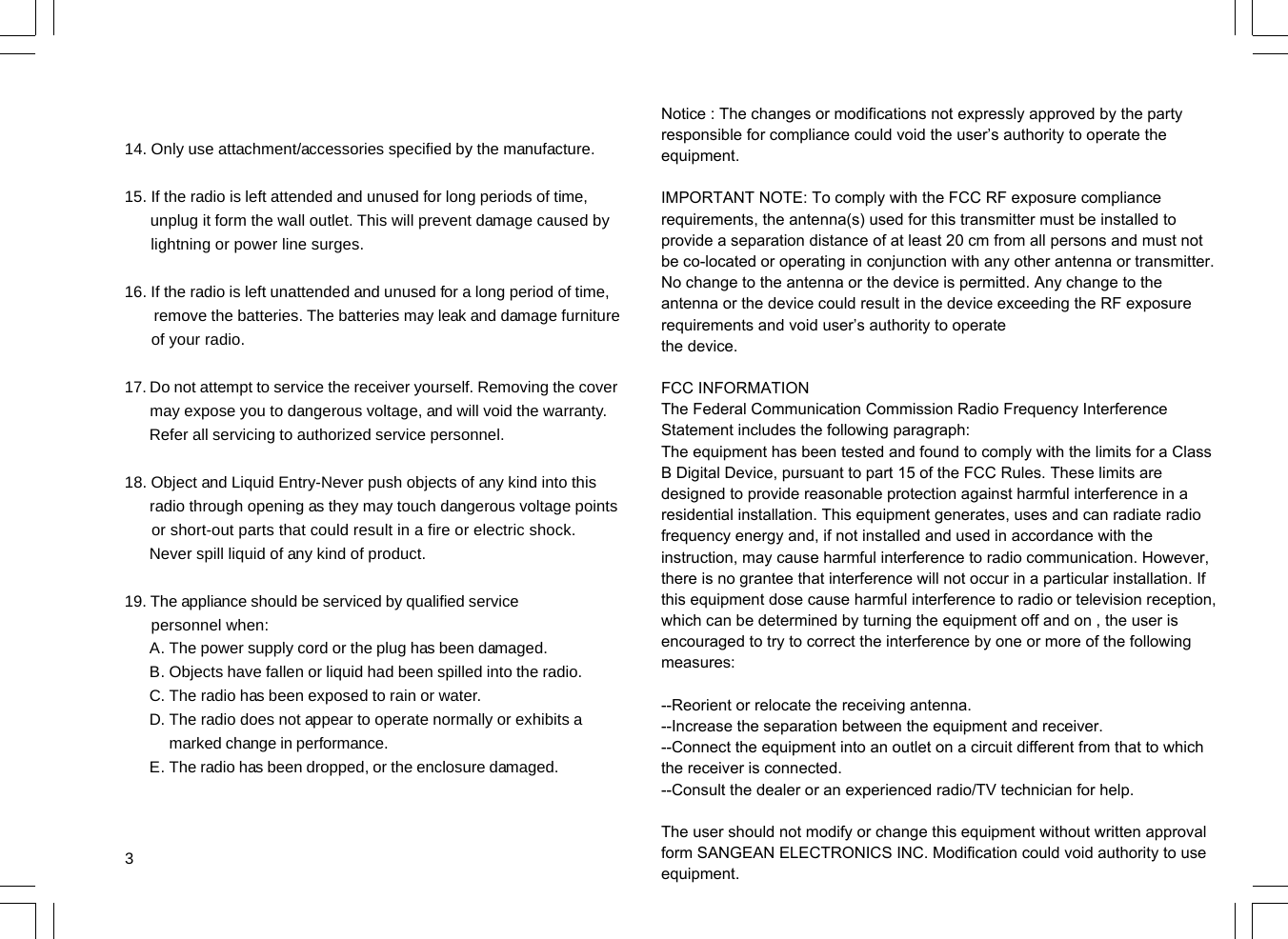 314. Only use attachment/accessories specified by the manufacture.15. If the radio is left attended and unused for long periods of time,      unplug it form the wall outlet. This will prevent damage caused by      lightning or power line surges.16. If the radio is left unattended and unused for a long period of time,       remove the batteries. The batteries may leak and damage furniture      of your radio.17. Do not attempt to service the receiver yourself. Removing the cover      may expose you to dangerous voltage, and will void the warranty.      Refer all servicing to authorized service personnel.18. Object and Liquid Entry-Never push objects of any kind into this      radio through opening as they may touch dangerous voltage points      or short-out parts that could result in a fire or electric shock.      Never spill liquid of any kind of product.19. The appliance should be serviced by qualified service      personnel when:The power supply cord or the plug has been damaged.Objects have fallen or liquid had been spilled into the radio.The radio has been exposed to rain or water.The radio does not appear to operate normally or exhibits amarked change in performance.The radio has been dropped, or the enclosure damaged.A.B.C.D.E.Notice : The changes or modifications not expressly approved by the party responsible for compliance could void the user’s authority to operate the equipment.IMPORTANT NOTE: To comply with the FCC RF exposure compliance requirements, the antenna(s) used for this transmitter must be installed to provide a separation distance of at least 20 cm from all persons and must not be co-located or operating in conjunction with any other antenna or transmitter. No change to the antenna or the device is permitted. Any change to the antenna or the device could result in the device exceeding the RF exposure requirements and void user’s authority to operatethe device.FCC INFORMATIONThe Federal Communication Commission Radio Frequency InterferenceStatement includes the following paragraph:The equipment has been tested and found to comply with the limits for a ClassB Digital Device, pursuant to part 15 of the FCC Rules. These limits are designed to provide reasonable protection against harmful interference in a residential installation. This equipment generates, uses and can radiate radio frequency energy and, if not installed and used in accordance with the instruction, may cause harmful interference to radio communication. However, there is no grantee that interference will not occur in a particular installation. If this equipment dose cause harmful interference to radio or television reception, which can be determined by turning the equipment off and on , the user is encouraged to try to correct the interference by one or more of the following measures:--Reorient or relocate the receiving antenna.--Increase the separation between the equipment and receiver.--Connect the equipment into an outlet on a circuit different from that to which the receiver is connected.--Consult the dealer or an experienced radio/TV technician for help.The user should not modify or change this equipment without written approvalform SANGEAN ELECTRONICS INC. Modification could void authority to useequipment.