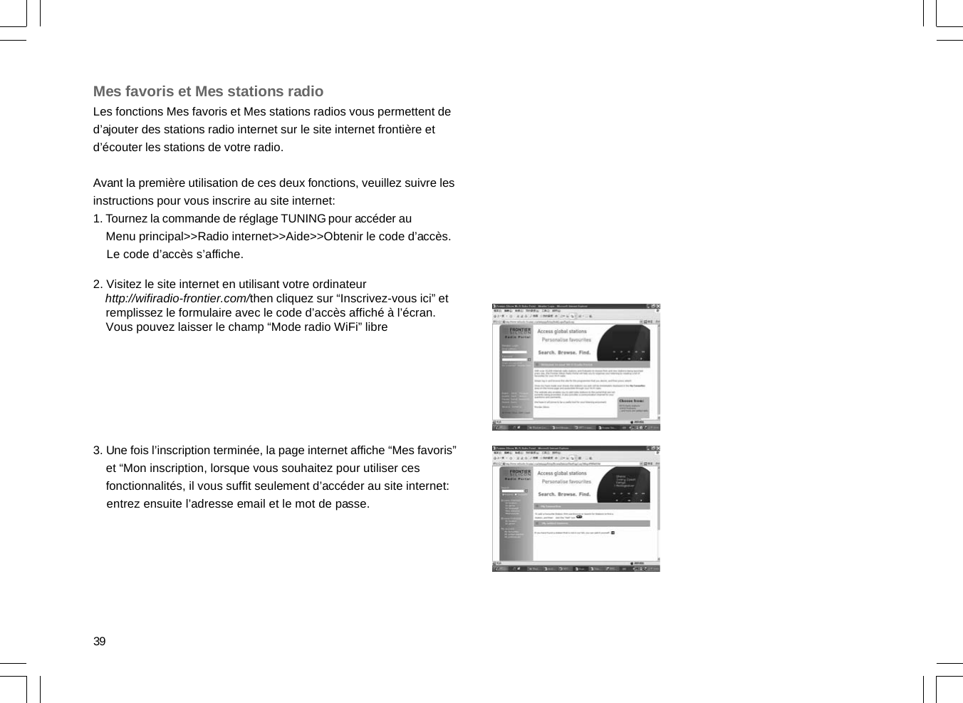 39Mes favoris et Mes stations radioLes fonctions Mes favoris et Mes stations radios vous permettent ded’ajouter des stations radio internet sur le site internet frontière etd’écouter les stations de votre radio.Avant la première utilisation de ces deux fonctions, veuillez suivre lesinstructions pour vous inscrire au site internet:1. Tournez la commande de réglage TUNING pour accéder au    Menu principal&gt;&gt;Radio internet&gt;&gt;Aide&gt;&gt;Obtenir le code d’accès.    Le code d’accès s’affiche.2. Visitez le site internet en utilisant votre ordinateur    http://wifiradio-frontier.com/then cliquez sur “Inscrivez-vous ici” et    remplissez le formulaire avec le code d’accès affiché à l’écran.    Vous pouvez laisser le champ “Mode radio WiFi” libre3. Une fois l’inscription terminée, la page internet affiche “Mes favoris”    et “Mon inscription, lorsque vous souhaitez pour utiliser ces    fonctionnalités, il vous suffit seulement d’accéder au site internet:    entrez ensuite l’adresse email et le mot de passe.