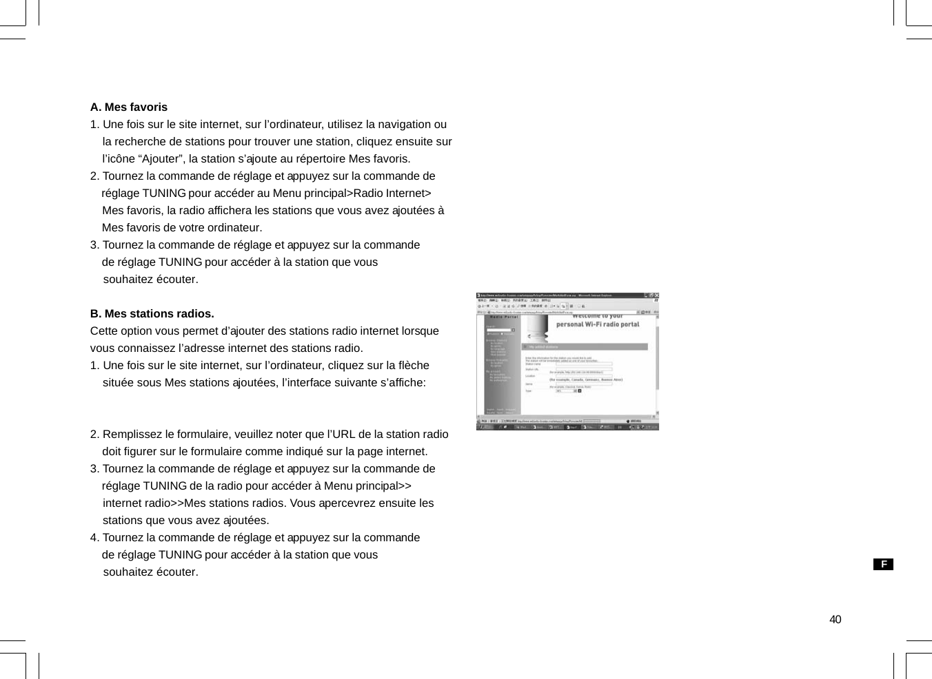 40A. Mes favoris1. Une fois sur le site internet, sur l’ordinateur, utilisez la navigation ou    la recherche de stations pour trouver une station, cliquez ensuite sur    l’icône “Ajouter”, la station s’ajoute au répertoire Mes favoris.2. Tournez la commande de réglage et appuyez sur la commande de    réglage TUNING pour accéder au Menu principal&gt;Radio Internet&gt;    Mes favoris, la radio affichera les stations que vous avez ajoutées à    Mes favoris de votre ordinateur.3. Tournez la commande de réglage et appuyez sur la commande    de réglage TUNING pour accéder à la station que vous    souhaitez écouter.B. Mes stations radios.Cette option vous permet d’ajouter des stations radio internet lorsquevous connaissez l’adresse internet des stations radio.1. Une fois sur le site internet, sur l’ordinateur, cliquez sur la flèche    située sous Mes stations ajoutées, l’interface suivante s’affiche:2. Remplissez le formulaire, veuillez noter que l’URL de la station radio    doit figurer sur le formulaire comme indiqué sur la page internet.3. Tournez la commande de réglage et appuyez sur la commande de    réglage TUNING de la radio pour accéder à Menu principal&gt;&gt;    internet radio&gt;&gt;Mes stations radios. Vous apercevrez ensuite les    stations que vous avez ajoutées.4. Tournez la commande de réglage et appuyez sur la commande    de réglage TUNING pour accéder à la station que vous    souhaitez écouter. F