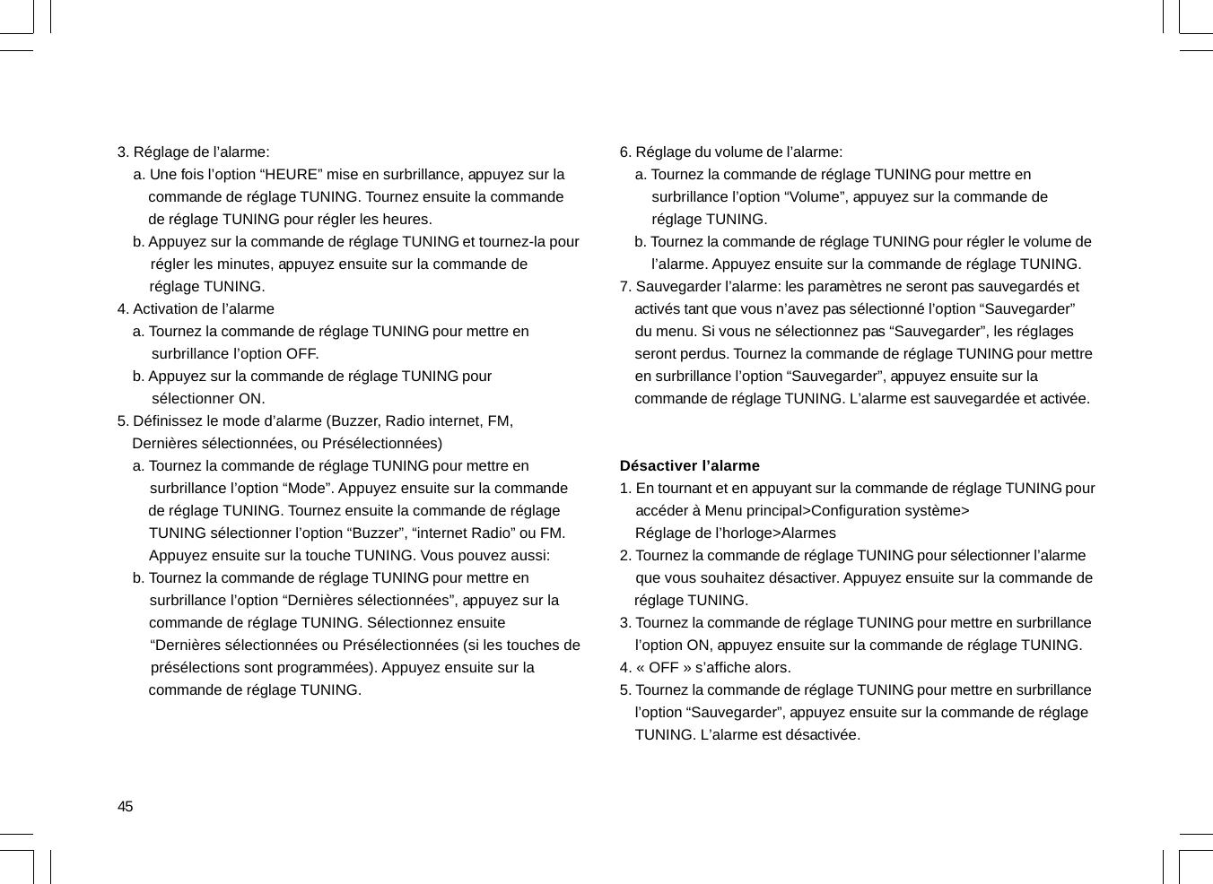 453. Réglage de l’alarme:    a. Une fois l’option “HEURE” mise en surbrillance, appuyez sur la        commande de réglage TUNING. Tournez ensuite la commande        de réglage TUNING pour régler les heures.    b. Appuyez sur la commande de réglage TUNING et tournez-la pour        régler les minutes, appuyez ensuite sur la commande de        réglage TUNING.4. Activation de l’alarme    a. Tournez la commande de réglage TUNING pour mettre en        surbrillance l’option OFF.    b. Appuyez sur la commande de réglage TUNING pour        sélectionner ON.5. Définissez le mode d’alarme (Buzzer, Radio internet, FM,    Dernières sélectionnées, ou Présélectionnées)    a. Tournez la commande de réglage TUNING pour mettre en        surbrillance l’option “Mode”. Appuyez ensuite sur la commande        de réglage TUNING. Tournez ensuite la commande de réglage        TUNING sélectionner l’option “Buzzer”, “internet Radio” ou FM.        Appuyez ensuite sur la touche TUNING. Vous pouvez aussi:    b. Tournez la commande de réglage TUNING pour mettre en        surbrillance l’option “Dernières sélectionnées”, appuyez sur la        commande de réglage TUNING. Sélectionnez ensuite        “Dernières sélectionnées ou Présélectionnées (si les touches de        présélections sont programmées). Appuyez ensuite sur la        commande de réglage TUNING.6. Réglage du volume de l’alarme:    a. Tournez la commande de réglage TUNING pour mettre en        surbrillance l’option “Volume”, appuyez sur la commande de        réglage TUNING.    b. Tournez la commande de réglage TUNING pour régler le volume de        l’alarme. Appuyez ensuite sur la commande de réglage TUNING.7. Sauvegarder l’alarme: les paramètres ne seront pas sauvegardés et    activés tant que vous n’avez pas sélectionné l’option “Sauvegarder”    du menu. Si vous ne sélectionnez pas “Sauvegarder”, les réglages    seront perdus. Tournez la commande de réglage TUNING pour mettre    en surbrillance l’option “Sauvegarder”, appuyez ensuite sur la    commande de réglage TUNING. L’alarme est sauvegardée et activée.Désactiver l’alarme1. En tournant et en appuyant sur la commande de réglage TUNING pour    accéder à Menu principal&gt;Configuration système&gt;    Réglage de l’horloge&gt;Alarmes2. Tournez la commande de réglage TUNING pour sélectionner l’alarme    que vous souhaitez désactiver. Appuyez ensuite sur la commande de    réglage TUNING.3. Tournez la commande de réglage TUNING pour mettre en surbrillance    l’option ON, appuyez ensuite sur la commande de réglage TUNING.4. « OFF » s’affiche alors.5. Tournez la commande de réglage TUNING pour mettre en surbrillance    l’option “Sauvegarder”, appuyez ensuite sur la commande de réglage    TUNING. L’alarme est désactivée.