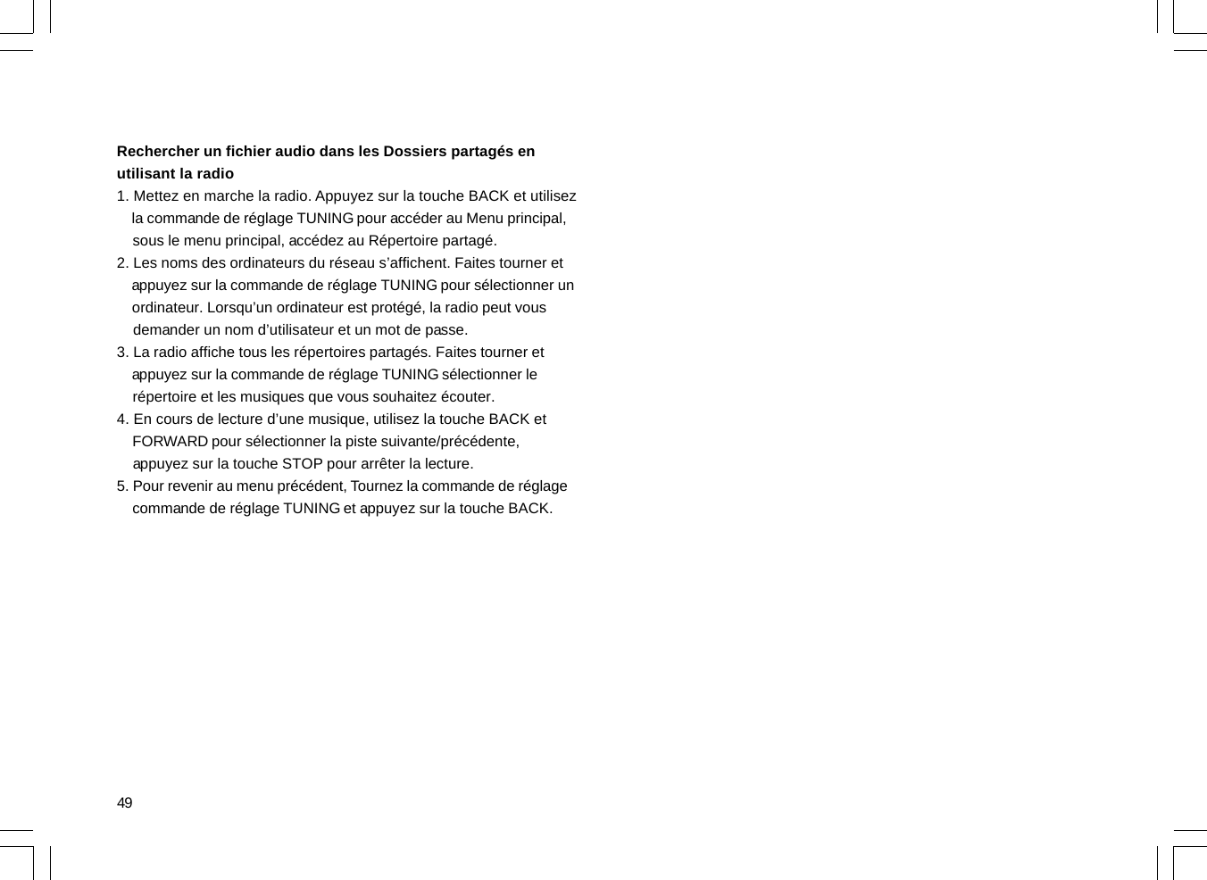 49Rechercher un fichier audio dans les Dossiers partagés enutilisant la radio1. Mettez en marche la radio. Appuyez sur la touche BACK et utilisez    la commande de réglage TUNING pour accéder au Menu principal,    sous le menu principal, accédez au Répertoire partagé.2. Les noms des ordinateurs du réseau s’affichent. Faites tourner et    appuyez sur la commande de réglage TUNING pour sélectionner un    ordinateur. Lorsqu’un ordinateur est protégé, la radio peut vous    demander un nom d’utilisateur et un mot de passe.3. La radio affiche tous les répertoires partagés. Faites tourner et    appuyez sur la commande de réglage TUNING sélectionner le    répertoire et les musiques que vous souhaitez écouter.4. En cours de lecture d’une musique, utilisez la touche BACK et    FORWARD pour sélectionner la piste suivante/précédente,    appuyez sur la touche STOP pour arrêter la lecture.5. Pour revenir au menu précédent, Tournez la commande de réglage    commande de réglage TUNING et appuyez sur la touche BACK.