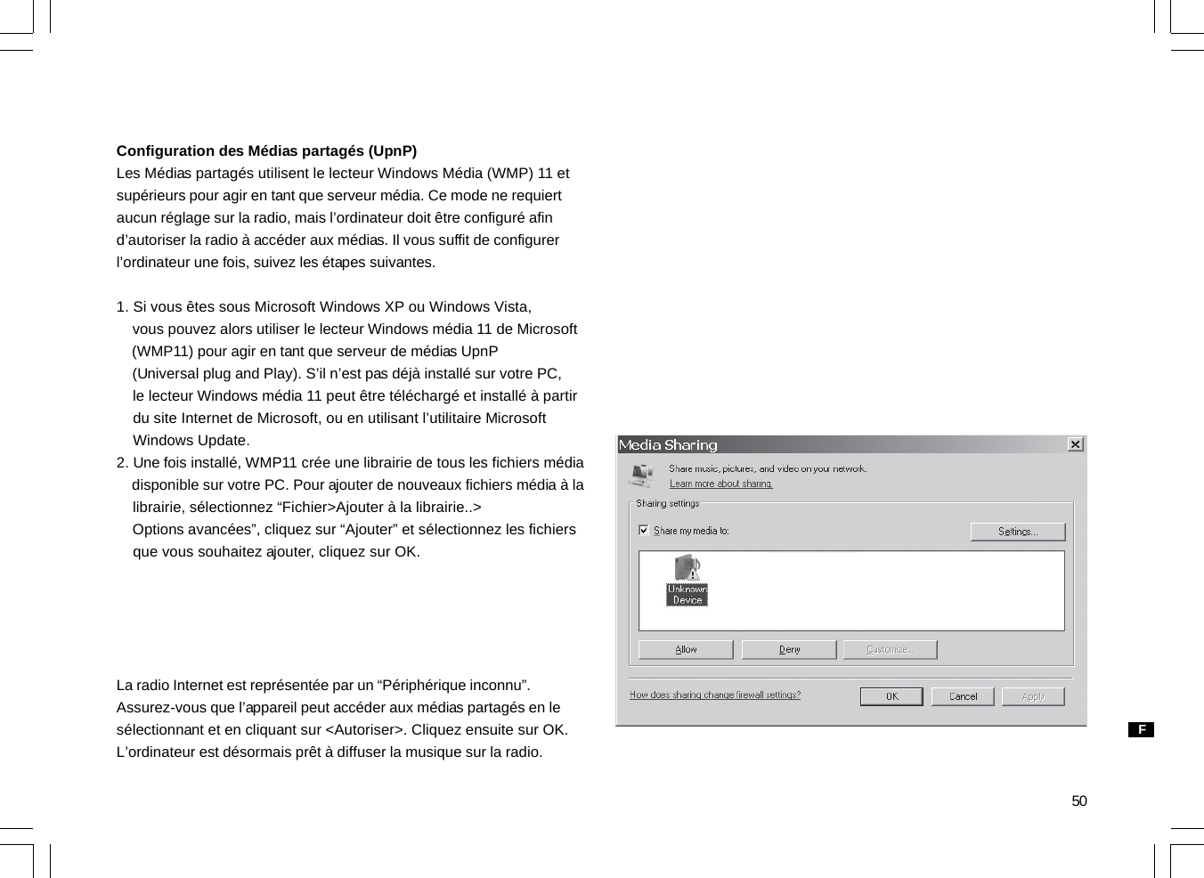 50Configuration des Médias partagés (UpnP)Les Médias partagés utilisent le lecteur Windows Média (WMP) 11 etsupérieurs pour agir en tant que serveur média. Ce mode ne requiertaucun réglage sur la radio, mais l’ordinateur doit être configuré afind’autoriser la radio à accéder aux médias. Il vous suffit de configurerl’ordinateur une fois, suivez les étapes suivantes.1. Si vous êtes sous Microsoft Windows XP ou Windows Vista,    vous pouvez alors utiliser le lecteur Windows média 11 de Microsoft    (WMP11) pour agir en tant que serveur de médias UpnP    (Universal plug and Play). S’il n’est pas déjà installé sur votre PC,    le lecteur Windows média 11 peut être téléchargé et installé à partir    du site Internet de Microsoft, ou en utilisant l’utilitaire Microsoft    Windows Update.2. Une fois installé, WMP11 crée une librairie de tous les fichiers média    disponible sur votre PC. Pour ajouter de nouveaux fichiers média à la    librairie, sélectionnez “Fichier&gt;Ajouter à la librairie..&gt;    Options avancées”, cliquez sur “Ajouter” et sélectionnez les fichiers    que vous souhaitez ajouter, cliquez sur OK.La radio Internet est représentée par un “Périphérique inconnu”.Assurez-vous que l’appareil peut accéder aux médias partagés en lesélectionnant et en cliquant sur &lt;Autoriser&gt;. Cliquez ensuite sur OK.L’ordinateur est désormais prêt à diffuser la musique sur la radio.F