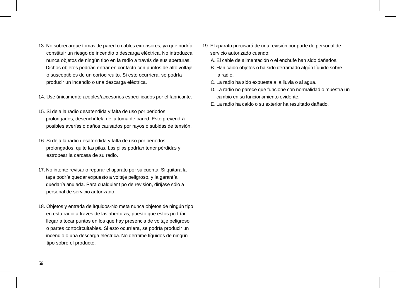 5913. No sobrecargue tomas de pared o cables extensores, ya que podría      constituir un riesgo de incendio o descarga eléctrica. No introduzca      nunca objetos de ningún tipo en la radio a través de sus aberturas.      Dichos objetos podrían entrar en contacto con puntos de alto voltaje      o susceptibles de un cortocircuito. Si esto ocurriera, se podría      producir un incendio o una descarga eléctrica.14. Use únicamente acoples/accesorios especificados por el fabricante.15. Si deja la radio desatendida y falta de uso por periodos      prolongados, desenchúfela de la toma de pared. Esto prevendrá      posibles averías o daños causados por rayos o subidas de tensión.16. Si deja la radio desatendida y falta de uso por periodos      prolongados, quite las pilas. Las pilas podrían tener pérdidas y      estropear la carcasa de su radio.17. No intente revisar o reparar el aparato por su cuenta. Si quitara la      tapa podría quedar expuesto a voltaje peligroso, y la garantía      quedaría anulada. Para cualquier tipo de revisión, diríjase sólo a      personal de servicio autorizado.18. Objetos y entrada de líquidos-No meta nunca objetos de ningún tipo      en esta radio a través de las aberturas, puesto que estos podrían      llegar a tocar puntos en los que hay presencia de voltaje peligroso      o partes cortocircuitables. Si esto ocurriera, se podría producir un      incendio o una descarga eléctrica. No derrame líquidos de ningún      tipo sobre el producto.19. El aparato precisará de una revisión por parte de personal de      servicio autorizado cuando:El cable de alimentación o el enchufe han sido dañados.Han caido objetos o ha sido derramado algún líquido sobrela radio.La radio ha sido expuesta a la lluvia o al agua.La radio no parece que funcione con normalidad o muestra uncambio en su funcionamiento evidente.La radio ha caido o su exterior ha resultado dañado.A.B.C.D.E.