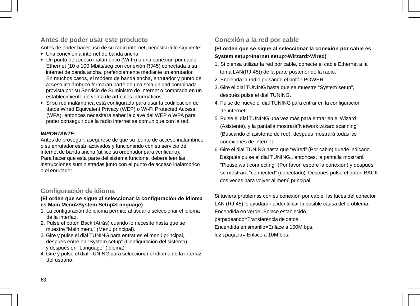 63Antes de poder usar este productoAntes de poder hacer uso de su radio internet, necesitará lo siguiente:    Una conexión a internet de banda ancha.    Un punto de acceso inalámbrico (Wi-Fi) o una conexión por cable    Ethernet (10 o 100 Mbits/seg con conexión RJ45) conectada a su    internet de banda ancha, preferiblemente mediante un enrutador.    En muchos casos, el módem de banda ancha, enrutador y punto de    acceso inalámbrico formarán parte de una sola unidad combinada    provista por su Servicio de Suministro de Internet o comprada en un    establecimiento de venta de artículos informáticos.    Si su red inalámbrica está configurada para usar la codificación de    datos Wired Equivalent Privacy (WEP) o Wi-Fi Protected Access    (WPA), entonces necesitará saber la clave del WEP o WPA para    poder conseguir que la radio internet se comunique con la red.IMPORTANTE:Antes de proseguir, asegúrese de que su  punto de acceso inalámbricoo su enrutador están activados y funcionando con su servicio deinternet de banda ancha (utilice su ordenador para verificarlo).Para hacer que esta parte del sistema funcione, deberá leer lasinstrucciones suministradas junto con el punto de acceso inalámbricoo el enrutador.Configuración de idioma(El orden que se sigue al seleccionar la configuración de idiomaes Main Menu&gt;System Setup&gt;Language)1. La configuración de idioma permite al usuario seleccionar el idioma    de la interfaz.2. Pulse el botón Back (Atrás) cuando lo necesite hasta que se    muestre “Main menu” (Menú principal).3. Gire y pulse el dial TUNING para entrar en el menú principal,    después entre en “System setup” (Configuración del sistema),    y después en “Language” (Idioma)4. Gire y pulse el dial TUNING para seleccionar el idioma de la interfaz    del usuario.Conexión a la red por cable(El orden que se sigue al seleccionar la conexión por cable esSystem setup&gt;Inernet setup&gt;Wirzard&gt;Wired)1. Si piensa utilizar la red por cable, conecte el cable Ethernet a la    toma LAN(RJ-45)) de la parte posterior de la radio.2. Encienda la radio pulsando el botón POWER.3. Gire el dial TUNING hasta que se muestre “System setup”,    después pulse el dial TUNING.4. Pulse de nuevo el dial TUNING para entrar en la configuración    de internet.5. Pulse el dial TUNING una vez más para entrar en el Wizard    (Asistente), y la pantalla mostrará”Network wizard scanning”    (Buscando el asistente de red), después mostrará todas las    conexiones de internet.6. Gire el dial TUNING hasta que “Wired” (Por cable) quede indicado.    Después pulse el dial TUNING., entonces, la pantalla mostrará    ”Please wait connecting” (Por favor, espere la conexión) y después    se mostrará “connected” (conectado). Después pulse el botón BACK    dos veces para volver al menú principal.Si tuviera problemas con su conexión por cable, las luces del conectorLAN (RJ-45) le ayudarán a identificar la posible causa del problema:Encendida en verde=Enlace establecido,parpadeando=Transferencia de datos.Encendida en amarillo=Enlace a 100M bps,luz apagada= Enlace a 10M bps.