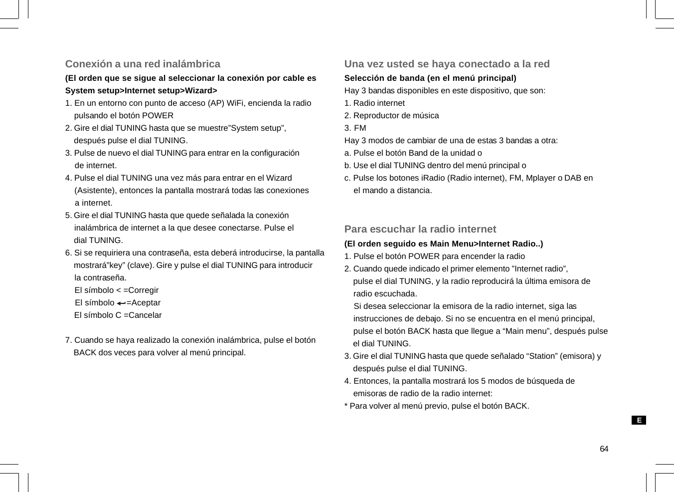 64Conexión a una red inalámbrica(El orden que se sigue al seleccionar la conexión por cable esSystem setup&gt;Internet setup&gt;Wizard&gt;1. En un entorno con punto de acceso (AP) WiFi, encienda la radio    pulsando el botón POWER2. Gire el dial TUNING hasta que se muestre”System setup”,    después pulse el dial TUNING.3. Pulse de nuevo el dial TUNING para entrar en la configuración    de internet.4. Pulse el dial TUNING una vez más para entrar en el Wizard    (Asistente), entonces la pantalla mostrará todas las conexiones    a internet.5. Gire el dial TUNING hasta que quede señalada la conexión    inalámbrica de internet a la que desee conectarse. Pulse el    dial TUNING.6. Si se requiriera una contraseña, esta deberá introducirse, la pantalla    mostrará”key” (clave). Gire y pulse el dial TUNING para introducir    la contraseña.    El símbolo &lt; =Corregir    El símbolo     =Aceptar    El símbolo C =Cancelar7. Cuando se haya realizado la conexión inalámbrica, pulse el botón    BACK dos veces para volver al menú principal.Una vez usted se haya conectado a la redSelección de banda (en el menú principal)Hay 3 bandas disponibles en este dispositivo, que son:1. Radio internet2. Reproductor de música3. FMHay 3 modos de cambiar de una de estas 3 bandas a otra:a. Pulse el botón Band de la unidad ob. Use el dial TUNING dentro del menú principal oc. Pulse los botones iRadio (Radio internet), FM, Mplayer o DAB en    el mando a distancia.Para escuchar la radio internet(El orden seguido es Main Menu&gt;Internet Radio..)1. Pulse el botón POWER para encender la radio2. Cuando quede indicado el primer elemento ”Internet radio”,    pulse el dial TUNING, y la radio reproducirá la última emisora de    radio escuchada.    Si desea seleccionar la emisora de la radio internet, siga las    instrucciones de debajo. Si no se encuentra en el menú principal,    pulse el botón BACK hasta que llegue a “Main menu”, después pulse    el dial TUNING.3. Gire el dial TUNING hasta que quede señalado “Station” (emisora) y    después pulse el dial TUNING.4. Entonces, la pantalla mostrará los 5 modos de búsqueda de    emisoras de radio de la radio internet:* Para volver al menú previo, pulse el botón BACK.E