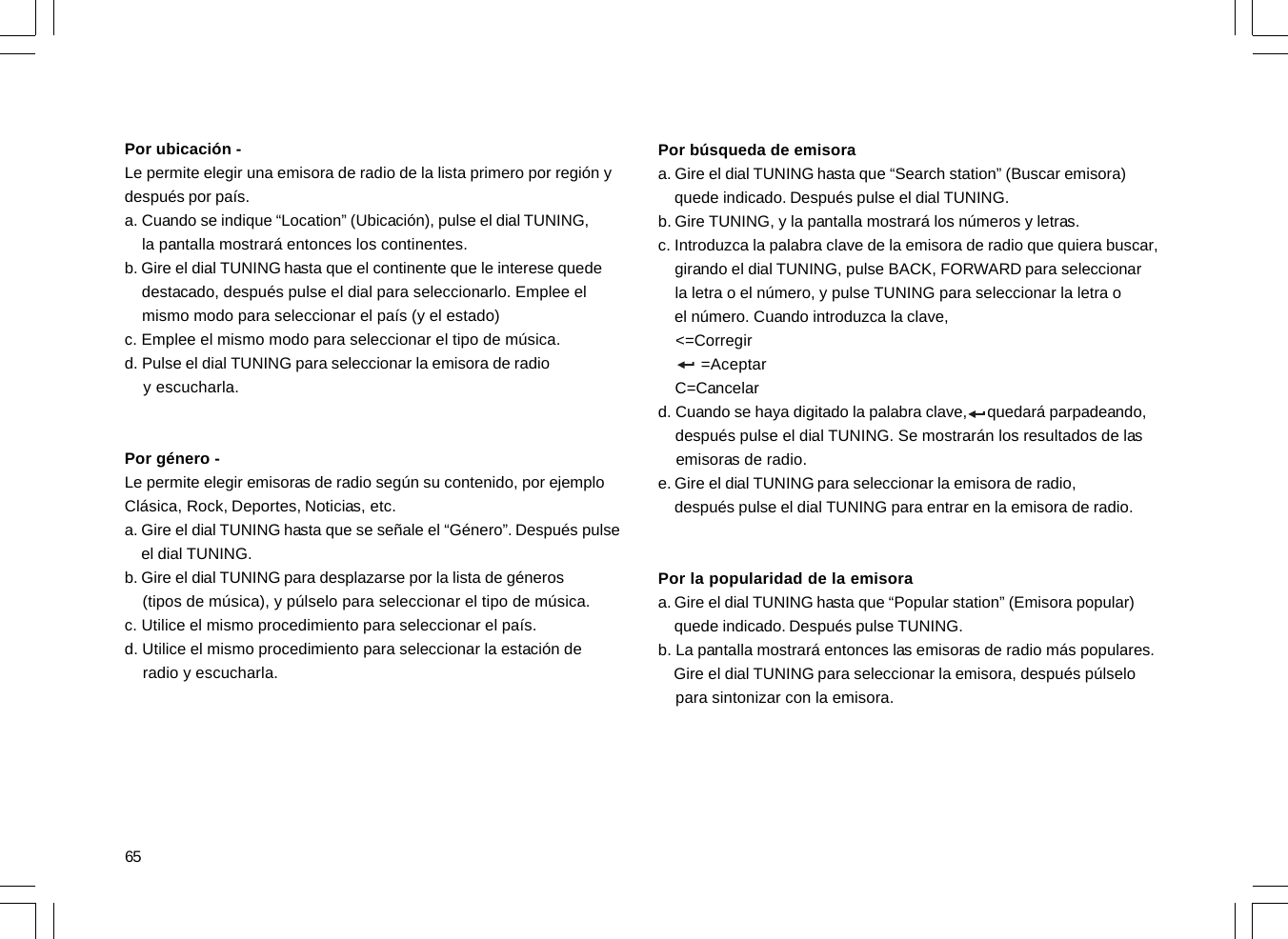 65Por ubicación -Le permite elegir una emisora de radio de la lista primero por región ydespués por país.a. Cuando se indique “Location” (Ubicación), pulse el dial TUNING,    la pantalla mostrará entonces los continentes.b. Gire el dial TUNING hasta que el continente que le interese quede    destacado, después pulse el dial para seleccionarlo. Emplee el    mismo modo para seleccionar el país (y el estado)c. Emplee el mismo modo para seleccionar el tipo de música.d. Pulse el dial TUNING para seleccionar la emisora de radio    y escucharla.Por género -Le permite elegir emisoras de radio según su contenido, por ejemploClásica, Rock, Deportes, Noticias, etc.a. Gire el dial TUNING hasta que se señale el “Género”. Después pulse    el dial TUNING.b. Gire el dial TUNING para desplazarse por la lista de géneros    (tipos de música), y púlselo para seleccionar el tipo de música.c. Utilice el mismo procedimiento para seleccionar el país.d. Utilice el mismo procedimiento para seleccionar la estación de    radio y escucharla.Por búsqueda de emisoraa. Gire el dial TUNING hasta que “Search station” (Buscar emisora)    quede indicado. Después pulse el dial TUNING.b. Gire TUNING, y la pantalla mostrará los números y letras.c. Introduzca la palabra clave de la emisora de radio que quiera buscar,    girando el dial TUNING, pulse BACK, FORWARD para seleccionar    la letra o el número, y pulse TUNING para seleccionar la letra o    el número. Cuando introduzca la clave,    &lt;=Corregir         =Aceptar    C=Cancelard. Cuando se haya digitado la palabra clave,     quedará parpadeando,    después pulse el dial TUNING. Se mostrarán los resultados de las    emisoras de radio.e. Gire el dial TUNING para seleccionar la emisora de radio,    después pulse el dial TUNING para entrar en la emisora de radio.Por la popularidad de la emisoraa. Gire el dial TUNING hasta que “Popular station” (Emisora popular)    quede indicado. Después pulse TUNING.b. La pantalla mostrará entonces las emisoras de radio más populares.    Gire el dial TUNING para seleccionar la emisora, después púlselo    para sintonizar con la emisora.