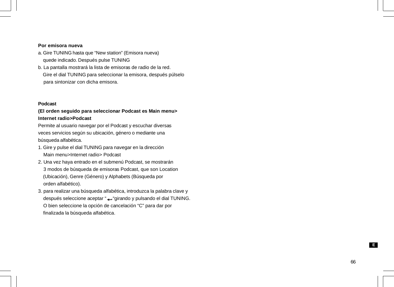 66Por emisora nuevaa. Gire TUNING hasta que “New station” (Emisora nueva)    quede indicado. Después pulse TUNINGb. La pantalla mostrará la lista de emisoras de radio de la red.    Gire el dial TUNING para seleccionar la emisora, después púlselo    para sintonizar con dicha emisora.Podcast(El orden seguido para seleccionar Podcast es Main menu&gt;Internet radio&gt;PodcastPermite al usuario navegar por el Podcast y escuchar diversasveces servicios según su ubicación, género o mediante unabúsqueda alfabética.1. Gire y pulse el dial TUNING para navegar en la dirección    Main menu&gt;Internet radio&gt; Podcast2. Una vez haya entrado en el submenú Podcast, se mostrarán    3 modos de búsqueda de emisoras Podcast, que son Location    (Ubicación), Genre (Género) y Alphabets (Búsqueda por    orden alfabético).3. para realizar una búsqueda alfabética, introduzca la palabra clave y    después seleccione aceptar “     “girando y pulsando el dial TUNING.    O bien seleccione la opción de cancelación “C” para dar por    finalizada la búsqueda alfabética.E