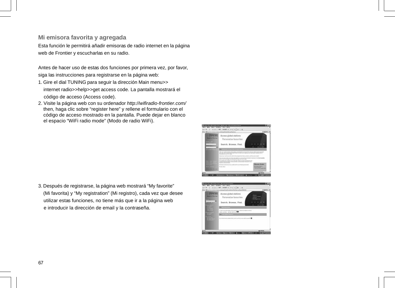 67Mi emisora favorita y agregadaEsta función le permitirá añadir emisoras de radio internet en la páginaweb de Frontier y escucharlas en su radio.Antes de hacer uso de estas dos funciones por primera vez, por favor,siga las instrucciones para registrarse en la página web:1. Gire el dial TUNING para seguir la dirección Main menu&gt;&gt;    internet radio&gt;&gt;help&gt;&gt;get access code. La pantalla mostrará el    código de acceso (Access code).2. Visite la página web con su ordenador http://wifiradio-frontier.com/    then, haga clic sobre “register here” y rellene el formulario con el    código de acceso mostrado en la pantalla. Puede dejar en blanco    el espacio “WiFi radio mode” (Modo de radio WiFi).3. Después de registrarse, la página web mostrará “My favorite”    (Mi favorita) y “My registration” (Mi registro), cada vez que desee    utilizar estas funciones, no tiene más que ir a la página web    e introducir la dirección de email y la contraseña.
