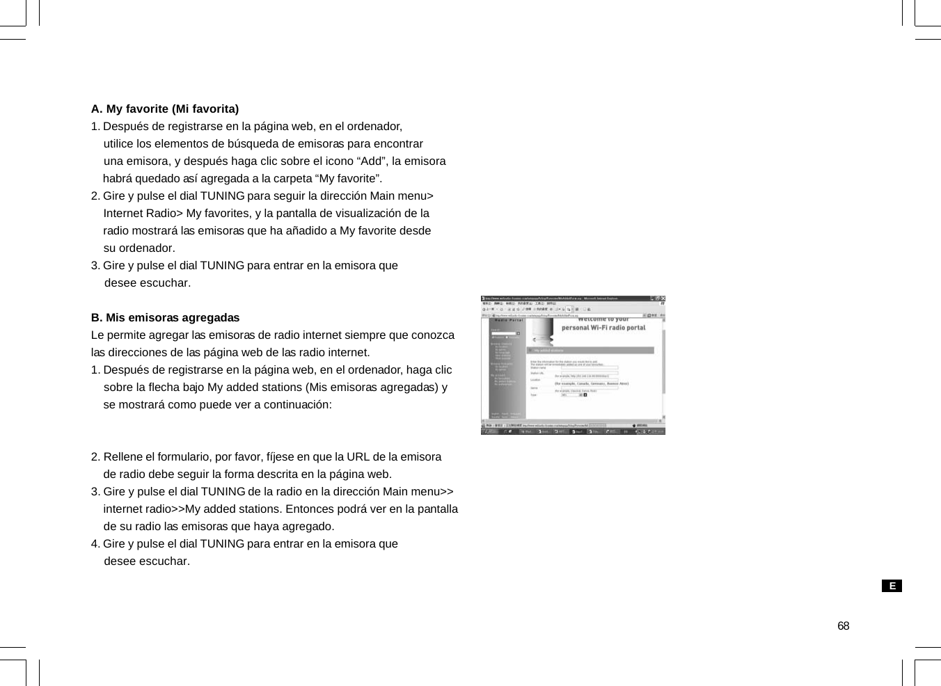 68A. My favorite (Mi favorita)1. Después de registrarse en la página web, en el ordenador,    utilice los elementos de búsqueda de emisoras para encontrar    una emisora, y después haga clic sobre el icono “Add”, la emisora    habrá quedado así agregada a la carpeta “My favorite”.2. Gire y pulse el dial TUNING para seguir la dirección Main menu&gt;    Internet Radio&gt; My favorites, y la pantalla de visualización de la    radio mostrará las emisoras que ha añadido a My favorite desde    su ordenador.3. Gire y pulse el dial TUNING para entrar en la emisora que    desee escuchar.B. Mis emisoras agregadasLe permite agregar las emisoras de radio internet siempre que conozcalas direcciones de las página web de las radio internet.1. Después de registrarse en la página web, en el ordenador, haga clic    sobre la flecha bajo My added stations (Mis emisoras agregadas) y    se mostrará como puede ver a continuación:2. Rellene el formulario, por favor, fíjese en que la URL de la emisora    de radio debe seguir la forma descrita en la página web.3. Gire y pulse el dial TUNING de la radio en la dirección Main menu&gt;&gt;    internet radio&gt;&gt;My added stations. Entonces podrá ver en la pantalla    de su radio las emisoras que haya agregado.4. Gire y pulse el dial TUNING para entrar en la emisora que    desee escuchar.E