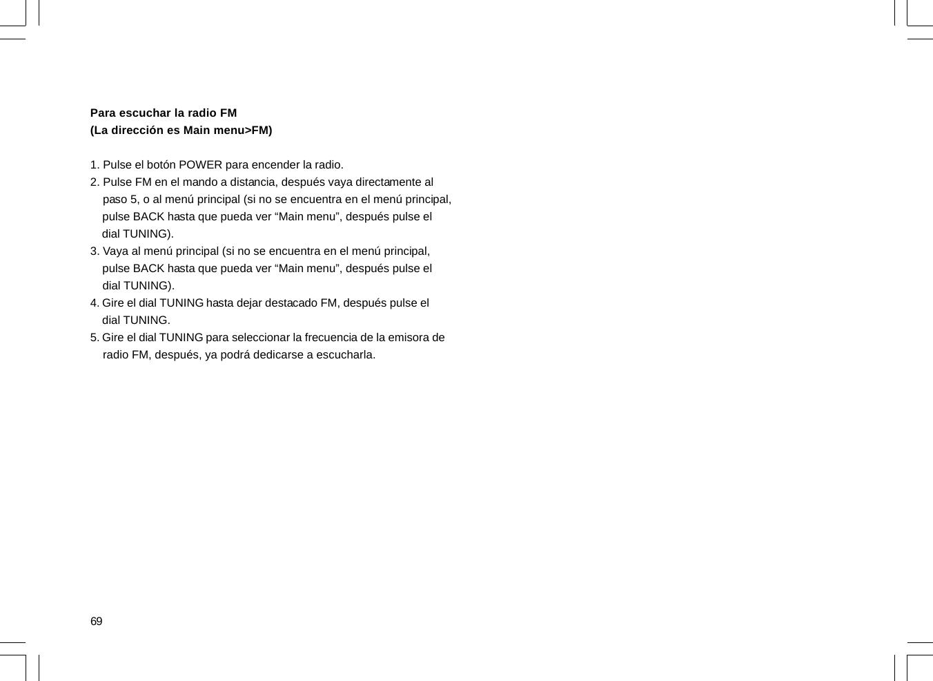 69Para escuchar la radio FM(La dirección es Main menu&gt;FM)1. Pulse el botón POWER para encender la radio.2. Pulse FM en el mando a distancia, después vaya directamente al    paso 5, o al menú principal (si no se encuentra en el menú principal,    pulse BACK hasta que pueda ver “Main menu”, después pulse el    dial TUNING).3. Vaya al menú principal (si no se encuentra en el menú principal,    pulse BACK hasta que pueda ver “Main menu”, después pulse el    dial TUNING).4. Gire el dial TUNING hasta dejar destacado FM, después pulse el    dial TUNING.5. Gire el dial TUNING para seleccionar la frecuencia de la emisora de    radio FM, después, ya podrá dedicarse a escucharla.
