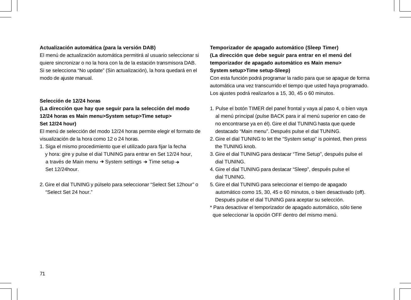 71Actualización automática (para la versión DAB)El menú de actualización automática permitirá al usuario seleccionar siquiere sincronizar o no la hora con la de la estación transmisora DAB.Si se selecciona “No update” (Sin actualización), la hora quedará en elmodo de ajuste manual.Selección de 12/24 horas(La dirección que hay que seguir para la selección del modo12/24 horas es Main menu&gt;System setup&gt;Time setup&gt;Set 12/24 hour)El menú de selección del modo 12/24 horas permite elegir el formato devisualización de la hora como 12 o 24 horas.1. Siga el mismo procedimiento que el utilizado para fijar la fecha    y hora: gire y pulse el dial TUNING para entrar en Set 12/24 hour,    a través de Main menu     System settings     Time setup    Set 12/24hour.2. Gire el dial TUNING y púlselo para seleccionar “Select Set 12hour” o    “Select Set 24 hour.”Temporizador de apagado automático (Sleep Timer)(La dirección que debe seguir para entrar en el menú deltemporizador de apagado automático es Main menu&gt;System setup&gt;Time setup-Sleep)Con esta función podrá programar la radio para que se apague de formaautomática una vez transcurrido el tiempo que usted haya programado.Los ajustes podrá realizarlos a 15, 30, 45 o 60 minutos.1. Pulse el botón TIMER del panel frontal y vaya al paso 4, o bien vaya    al menú principal (pulse BACK para ir al menú superior en caso de    no encontrarse ya en él). Gire el dial TUNING hasta que quede    destacado “Main menu”. Después pulse el dial TUNING.2. Gire el dial TUNING to let the “System setup” is pointed, then press    the TUNING knob.3. Gire el dial TUNING para destacar “Time Setup”, después pulse el    dial TUNING.4. Gire el dial TUNING para destacar “Sleep”, después pulse el    dial TUNING.5. Gire el dial TUNING para seleccionar el tiempo de apagado    automático como 15, 30, 45 o 60 minutos, o bien desactivado (off).    Después pulse el dial TUNING para aceptar su selección.* Para desactivar el temporizador de apagado automático, sólo tiene  que seleccionar la opción OFF dentro del mismo menú.