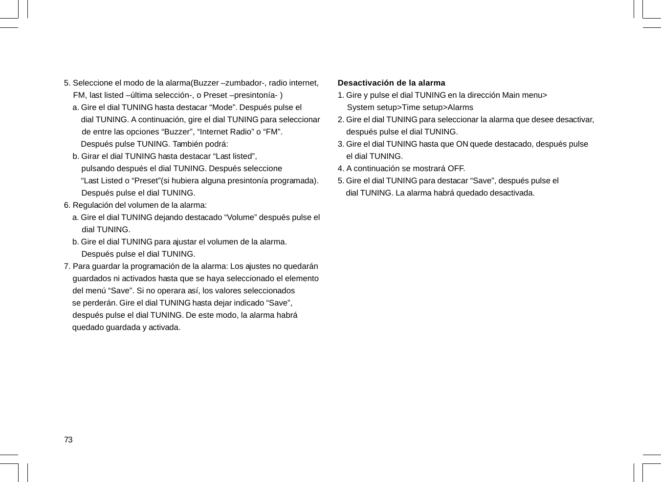 735. Seleccione el modo de la alarma(Buzzer –zumbador-, radio internet,    FM, last listed –última selección-, o Preset –presintonía- )    a. Gire el dial TUNING hasta destacar “Mode”. Después pulse el        dial TUNING. A continuación, gire el dial TUNING para seleccionar        de entre las opciones “Buzzer”, “Internet Radio” o “FM”.        Después pulse TUNING. También podrá:    b. Girar el dial TUNING hasta destacar “Last listed”,        pulsando después el dial TUNING. Después seleccione        “Last Listed o “Preset”(si hubiera alguna presintonía programada).        Después pulse el dial TUNING.6. Regulación del volumen de la alarma:    a. Gire el dial TUNING dejando destacado “Volume” después pulse el        dial TUNING.    b. Gire el dial TUNING para ajustar el volumen de la alarma.        Después pulse el dial TUNING.7. Para guardar la programación de la alarma: Los ajustes no quedarán    guardados ni activados hasta que se haya seleccionado el elemento    del menú “Save”. Si no operara así, los valores seleccionados    se perderán. Gire el dial TUNING hasta dejar indicado “Save”,    después pulse el dial TUNING. De este modo, la alarma habrá    quedado guardada y activada.Desactivación de la alarma1. Gire y pulse el dial TUNING en la dirección Main menu&gt;    System setup&gt;Time setup&gt;Alarms2. Gire el dial TUNING para seleccionar la alarma que desee desactivar,    después pulse el dial TUNING.3. Gire el dial TUNING hasta que ON quede destacado, después pulse    el dial TUNING.4. A continuación se mostrará OFF.5. Gire el dial TUNING para destacar “Save”, después pulse el    dial TUNING. La alarma habrá quedado desactivada.