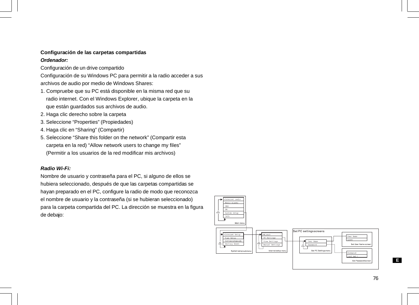 76Configuración de las carpetas compartidasOrdenador:Configuración de un drive compartidoConfiguración de su Windows PC para permitir a la radio acceder a susarchivos de audio por medio de Windows Shares:1. Compruebe que su PC está disponible en la misma red que su    radio internet. Con el Windows Explorer, ubique la carpeta en la    que están guardados sus archivos de audio.2. Haga clic derecho sobre la carpeta3. Seleccione “Properties” (Propiedades)4. Haga clic en “Sharing” (Compartir)5. Seleccione “Share this folder on the network” (Compartir esta    carpeta en la red) “Allow network users to change my files”    (Permitir a los usuarios de la red modificar mis archivos)Radio Wi-Fi:Nombre de usuario y contraseña para el PC, si alguno de ellos sehubiera seleccionado, después de que las carpetas compartidas sehayan preparado en el PC, configure la radio de modo que reconozcael nombre de usuario y la contraseña (si se hubieran seleccionado)para la carpeta compartida del PC. La dirección se muestra en la figurade debajo:E
