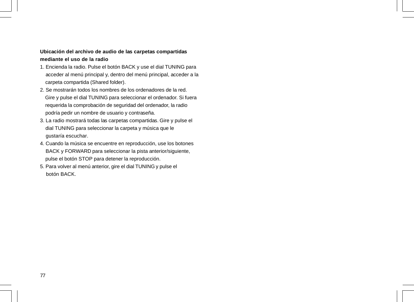 77Ubicación del archivo de audio de las carpetas compartidasmediante el uso de la radio1. Encienda la radio. Pulse el botón BACK y use el dial TUNING para    acceder al menú principal y, dentro del menú principal, acceder a la    carpeta compartida (Shared folder).2. Se mostrarán todos los nombres de los ordenadores de la red.    Gire y pulse el dial TUNING para seleccionar el ordenador. Si fuera    requerida la comprobación de seguridad del ordenador, la radio    podría pedir un nombre de usuario y contraseña.3. La radio mostrará todas las carpetas compartidas. Gire y pulse el    dial TUNING para seleccionar la carpeta y música que le    gustaría escuchar.4. Cuando la música se encuentre en reproducción, use los botones    BACK y FORWARD para seleccionar la pista anterior/siguiente,    pulse el botón STOP para detener la reproducción.5. Para volver al menú anterior, gire el dial TUNING y pulse el    botón BACK.