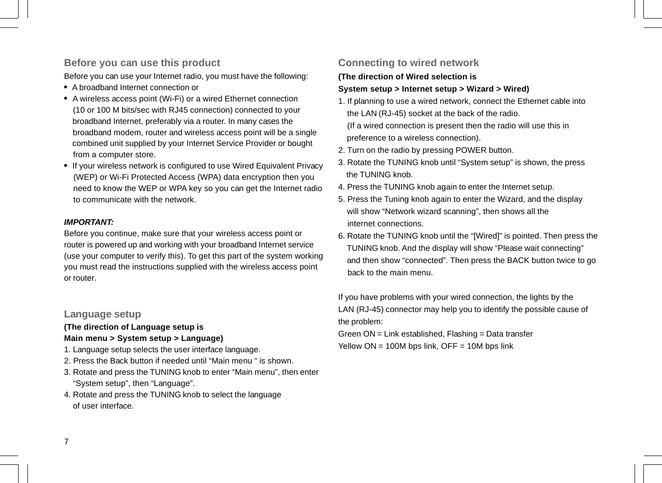 7Before you can use this productBefore you can use your Internet radio, you must have the following:    A broadband Internet connection or    A wireless access point (Wi-Fi) or a wired Ethernet connection    (10 or 100 M bits/sec with RJ45 connection) connected to your    broadband Internet, preferably via a router. In many cases the    broadband modem, router and wireless access point will be a single    combined unit supplied by your Internet Service Provider or bought    from a computer store.    If your wireless network is configured to use Wired Equivalent Privacy    (WEP) or Wi-Fi Protected Access (WPA) data encryption then you    need to know the WEP or WPA key so you can get the Internet radio    to communicate with the network.IMPORTANT:Before you continue, make sure that your wireless access point orrouter is powered up and working with your broadband Internet service(use your computer to verify this). To get this part of the system workingyou must read the instructions supplied with the wireless access pointor router.Language setup(The direction of Language setup isMain menu &gt; System setup &gt; Language)1. Language setup selects the user interface language.2. Press the Back button if needed until “Main menu “ is shown.3. Rotate and press the TUNING knob to enter “Main menu”, then enter    “System setup”, then “Language”.4. Rotate and press the TUNING knob to select the language    of user interface.Connecting to wired network(The direction of Wired selection isSystem setup &gt; Internet setup &gt; Wizard &gt; Wired)1. If planning to use a wired network, connect the Ethernet cable into    the LAN (RJ-45) socket at the back of the radio.    (If a wired connection is present then the radio will use this in    preference to a wireless connection).2. Turn on the radio by pressing POWER button.3. Rotate the TUNING knob until “System setup” is shown, the press    the TUNING knob.4. Press the TUNING knob again to enter the Internet setup.5. Press the Tuning knob again to enter the Wizard, and the display    will show “Network wizard scanning”, then shows all the    internet connections.6. Rotate the TUNING knob until the “[Wired]” is pointed. Then press the    TUNING knob. And the display will show “Please wait connecting”    and then show “connected”. Then press the BACK button twice to go    back to the main menu.If you have problems with your wired connection, the lights by theLAN (RJ-45) connector may help you to identify the possible cause ofthe problem:Green ON = Link established, Flashing = Data transferYellow ON = 100M bps link, OFF = 10M bps link