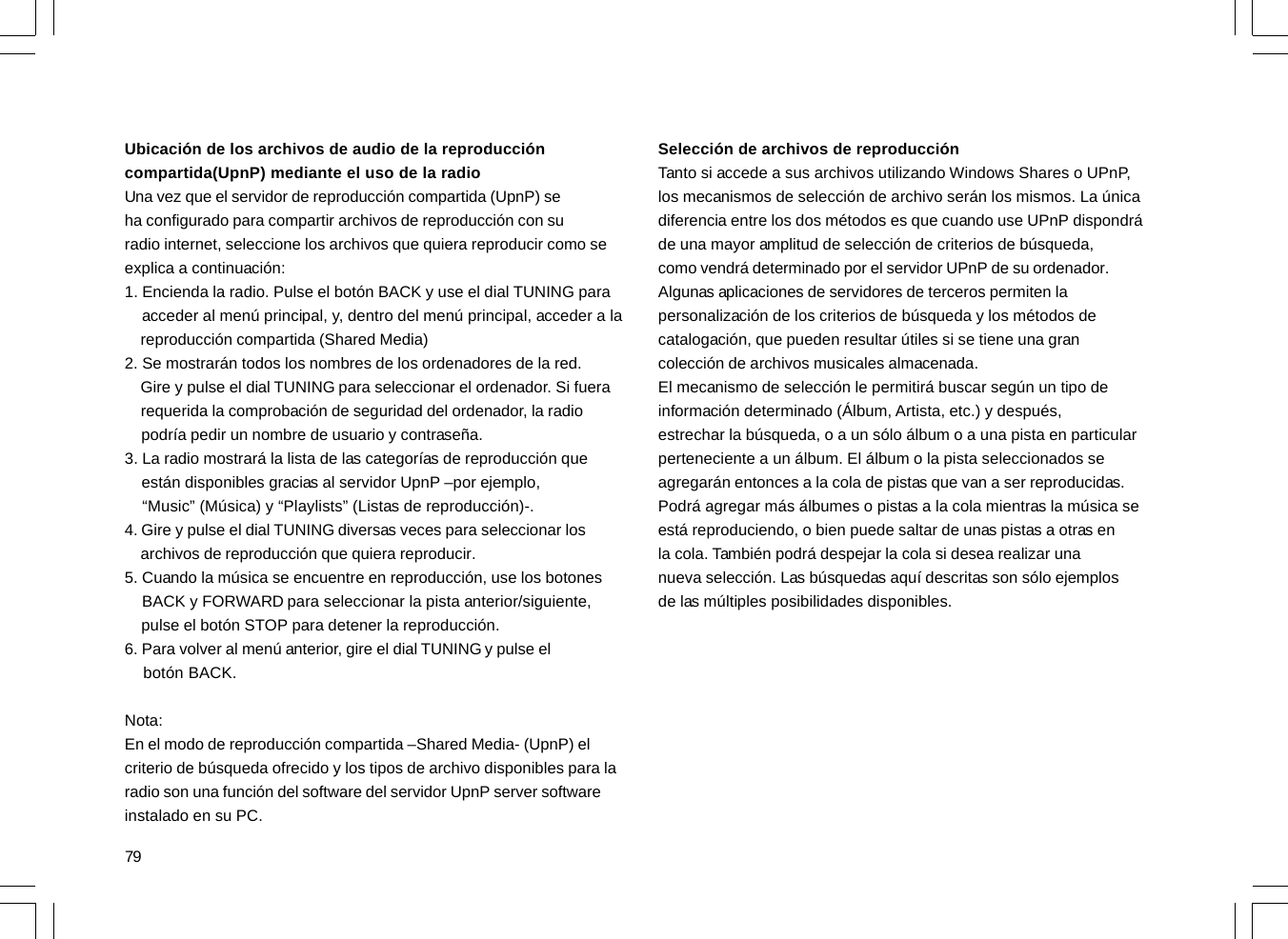 79Ubicación de los archivos de audio de la reproduccióncompartida(UpnP) mediante el uso de la radioUna vez que el servidor de reproducción compartida (UpnP) seha configurado para compartir archivos de reproducción con suradio internet, seleccione los archivos que quiera reproducir como seexplica a continuación:1. Encienda la radio. Pulse el botón BACK y use el dial TUNING para    acceder al menú principal, y, dentro del menú principal, acceder a la    reproducción compartida (Shared Media)2. Se mostrarán todos los nombres de los ordenadores de la red.    Gire y pulse el dial TUNING para seleccionar el ordenador. Si fuera    requerida la comprobación de seguridad del ordenador, la radio    podría pedir un nombre de usuario y contraseña.3. La radio mostrará la lista de las categorías de reproducción que    están disponibles gracias al servidor UpnP –por ejemplo,    “Music” (Música) y “Playlists” (Listas de reproducción)-.4. Gire y pulse el dial TUNING diversas veces para seleccionar los    archivos de reproducción que quiera reproducir.5. Cuando la música se encuentre en reproducción, use los botones    BACK y FORWARD para seleccionar la pista anterior/siguiente,    pulse el botón STOP para detener la reproducción.6. Para volver al menú anterior, gire el dial TUNING y pulse el    botón BACK.Nota:En el modo de reproducción compartida –Shared Media- (UpnP) elcriterio de búsqueda ofrecido y los tipos de archivo disponibles para laradio son una función del software del servidor UpnP server softwareinstalado en su PC.Selección de archivos de reproducciónTanto si accede a sus archivos utilizando Windows Shares o UPnP,los mecanismos de selección de archivo serán los mismos. La únicadiferencia entre los dos métodos es que cuando use UPnP dispondráde una mayor amplitud de selección de criterios de búsqueda,como vendrá determinado por el servidor UPnP de su ordenador.Algunas aplicaciones de servidores de terceros permiten lapersonalización de los criterios de búsqueda y los métodos decatalogación, que pueden resultar útiles si se tiene una grancolección de archivos musicales almacenada.El mecanismo de selección le permitirá buscar según un tipo deinformación determinado (Álbum, Artista, etc.) y después,estrechar la búsqueda, o a un sólo álbum o a una pista en particularperteneciente a un álbum. El álbum o la pista seleccionados seagregarán entonces a la cola de pistas que van a ser reproducidas.Podrá agregar más álbumes o pistas a la cola mientras la música seestá reproduciendo, o bien puede saltar de unas pistas a otras enla cola. También podrá despejar la cola si desea realizar unanueva selección. Las búsquedas aquí descritas son sólo ejemplosde las múltiples posibilidades disponibles.