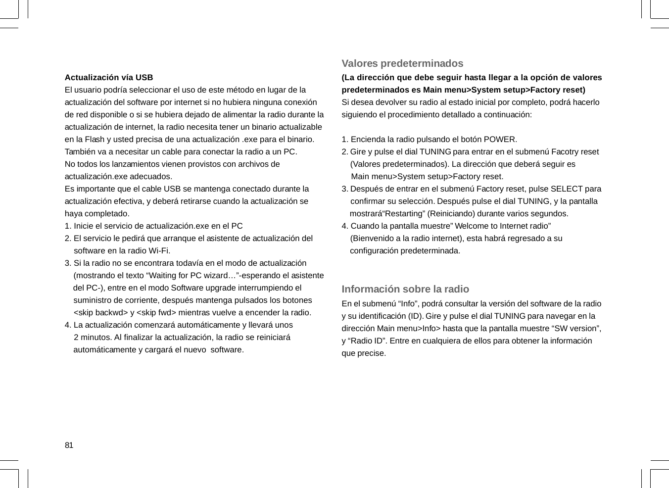 81Actualización vía USBEl usuario podría seleccionar el uso de este método en lugar de laactualización del software por internet si no hubiera ninguna conexiónde red disponible o si se hubiera dejado de alimentar la radio durante laactualización de internet, la radio necesita tener un binario actualizableen la Flash y usted precisa de una actualización .exe para el binario.También va a necesitar un cable para conectar la radio a un PC.No todos los lanzamientos vienen provistos con archivos deactualización.exe adecuados.Es importante que el cable USB se mantenga conectado durante laactualización efectiva, y deberá retirarse cuando la actualización sehaya completado.1. Inicie el servicio de actualización.exe en el PC2. El servicio le pedirá que arranque el asistente de actualización del    software en la radio Wi-Fi.3. Si la radio no se encontrara todavía en el modo de actualización    (mostrando el texto “Waiting for PC wizard…”-esperando el asistente    del PC-), entre en el modo Software upgrade interrumpiendo el    suministro de corriente, después mantenga pulsados los botones    &lt;skip backwd&gt; y &lt;skip fwd&gt; mientras vuelve a encender la radio.4. La actualización comenzará automáticamente y llevará unos    2 minutos. Al finalizar la actualización, la radio se reiniciará    automáticamente y cargará el nuevo  software.Valores predeterminados(La dirección que debe seguir hasta llegar a la opción de valorespredeterminados es Main menu&gt;System setup&gt;Factory reset)Si desea devolver su radio al estado inicial por completo, podrá hacerlosiguiendo el procedimiento detallado a continuación:1. Encienda la radio pulsando el botón POWER.2. Gire y pulse el dial TUNING para entrar en el submenú Facotry reset    (Valores predeterminados). La dirección que deberá seguir es    Main menu&gt;System setup&gt;Factory reset.3. Después de entrar en el submenú Factory reset, pulse SELECT para    confirmar su selección. Después pulse el dial TUNING, y la pantalla    mostrará“Restarting” (Reiniciando) durante varios segundos.4. Cuando la pantalla muestre” Welcome to Internet radio”    (Bienvenido a la radio internet), esta habrá regresado a su    configuración predeterminada.Información sobre la radioEn el submenú “Info”, podrá consultar la versión del software de la radioy su identificación (ID). Gire y pulse el dial TUNING para navegar en ladirección Main menu&gt;Info&gt; hasta que la pantalla muestre “SW version”,y “Radio ID”. Entre en cualquiera de ellos para obtener la informaciónque precise.