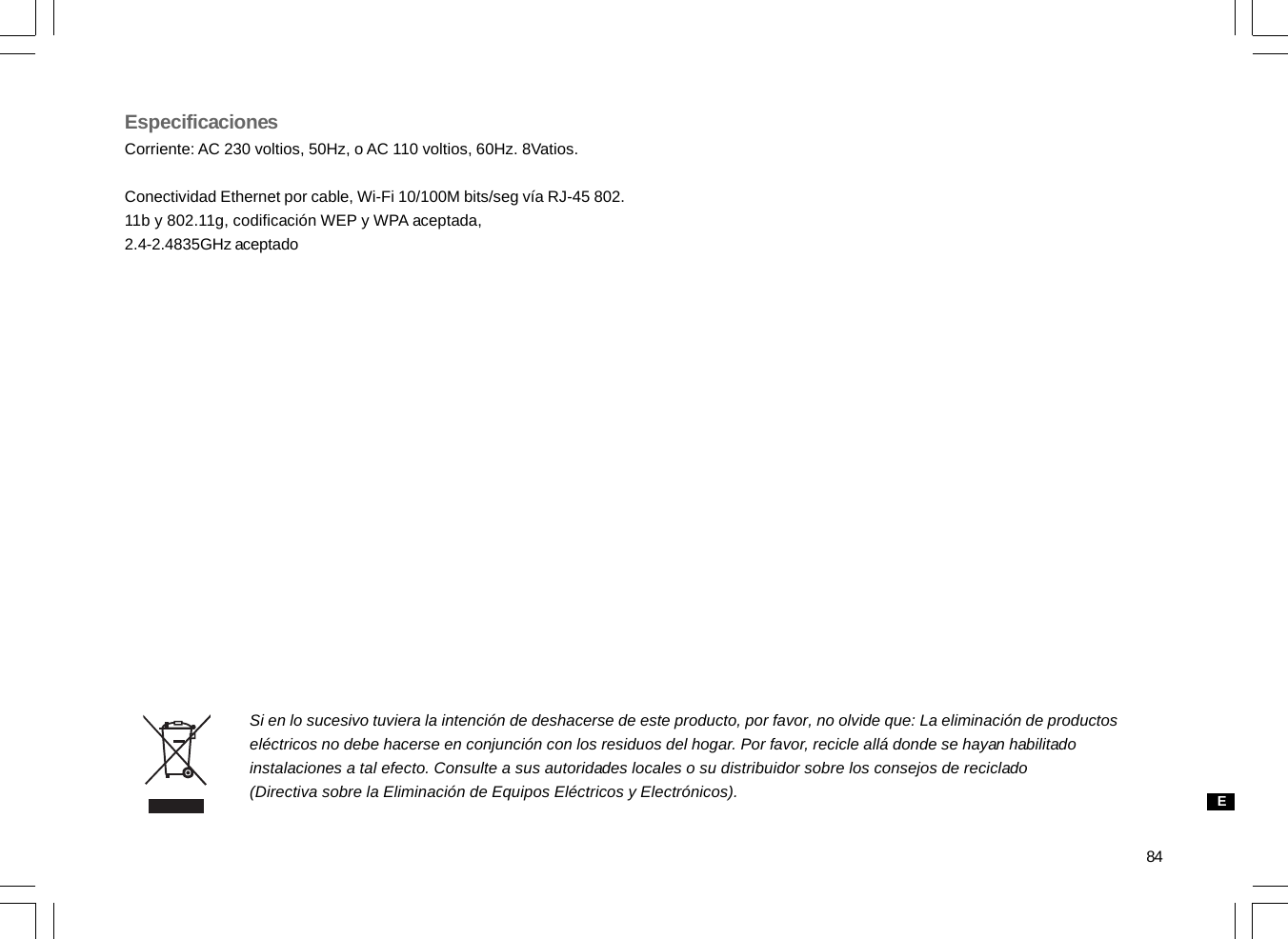 84EspecificacionesCorriente: AC 230 voltios, 50Hz, o AC 110 voltios, 60Hz. 8Vatios.Conectividad Ethernet por cable, Wi-Fi 10/100M bits/seg vía RJ-45 802.11b y 802.11g, codificación WEP y WPA aceptada,2.4-2.4835GHz aceptadoSi en lo sucesivo tuviera la intención de deshacerse de este producto, por favor, no olvide que: La eliminación de productoseléctricos no debe hacerse en conjunción con los residuos del hogar. Por favor, recicle allá donde se hayan habilitadoinstalaciones a tal efecto. Consulte a sus autoridades locales o su distribuidor sobre los consejos de reciclado(Directiva sobre la Eliminación de Equipos Eléctricos y Electrónicos). E