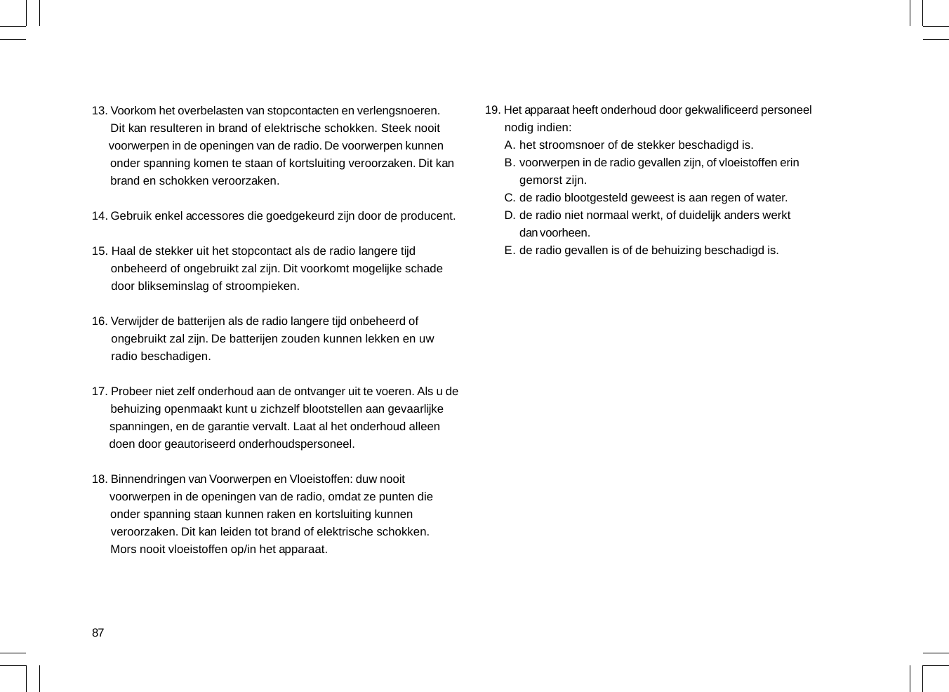 8713. Voorkom het overbelasten van stopcontacten en verlengsnoeren.      Dit kan resulteren in brand of elektrische schokken. Steek nooit      voorwerpen in de openingen van de radio. De voorwerpen kunnen      onder spanning komen te staan of kortsluiting veroorzaken. Dit kan      brand en schokken veroorzaken.14. Gebruik enkel accessores die goedgekeurd zijn door de producent.15. Haal de stekker uit het stopcontact als de radio langere tijd      onbeheerd of ongebruikt zal zijn. Dit voorkomt mogelijke schade      door blikseminslag of stroompieken.16. Verwijder de batterijen als de radio langere tijd onbeheerd of      ongebruikt zal zijn. De batterijen zouden kunnen lekken en uw      radio beschadigen.17. Probeer niet zelf onderhoud aan de ontvanger uit te voeren. Als u de      behuizing openmaakt kunt u zichzelf blootstellen aan gevaarlijke      spanningen, en de garantie vervalt. Laat al het onderhoud alleen      doen door geautoriseerd onderhoudspersoneel.18. Binnendringen van Voorwerpen en Vloeistoffen: duw nooit      voorwerpen in de openingen van de radio, omdat ze punten die      onder spanning staan kunnen raken en kortsluiting kunnen      veroorzaken. Dit kan leiden tot brand of elektrische schokken.      Mors nooit vloeistoffen op/in het apparaat.19. Het apparaat heeft onderhoud door gekwalificeerd personeel      nodig indien:het stroomsnoer of de stekker beschadigd is.voorwerpen in de radio gevallen zijn, of vloeistoffen eringemorst zijn.de radio blootgesteld geweest is aan regen of water.de radio niet normaal werkt, of duidelijk anders werktdan voorheen.de radio gevallen is of de behuizing beschadigd is.A.B.C.D.E.