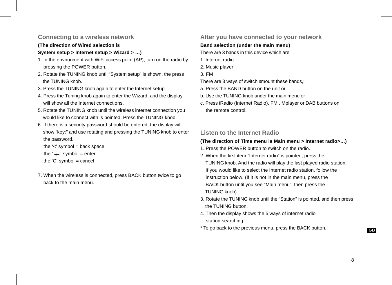8GBConnecting to a wireless network(The direction of Wired selection isSystem setup &gt; Internet setup &gt; Wizard &gt; …)1. In the environment with WiFi access point (AP), turn on the radio by    pressing the POWER button.2. Rotate the TUNING knob until “System setup” is shown, the press    the TUNING knob.3. Press the TUNING knob again to enter the Internet setup.4. Press the Tuning knob again to enter the Wizard, and the display    will show all the Internet connections.5. Rotate the TUNING knob until the wireless internet connection you    would like to connect with is pointed. Press the TUNING knob.6. If there is a security password should be entered, the display will    show “key:” and use rotating and pressing the TUNING knob to enter    the password.    the ‘&lt;’ symbol = back space    the ‘     ’ symbol = enter    the ‘C’ symbol = cancel7. When the wireless is connected, press BACK button twice to go    back to the main menu.After you have connected to your networkBand selection (under the main menu)There are 3 bands in this device which are1. Internet radio2. Music player3. FMThere are 3 ways of switch amount these bands,:a. Press the BAND button on the unit orb. Use the TUNING knob under the main menu orc. Press iRadio (Internet Radio), FM , Mplayer or DAB buttons on    the remote control.Listen to the Internet Radio(The direction of Time menu is Main menu &gt; Internet radio&gt;…)1. Press the POWER button to switch on the radio.2. When the first item ”Internet radio” is pointed, press the    TUNING knob. And the radio will play the last played radio station.    If you would like to select the Internet radio station, follow the    instruction below. (If it is not in the main menu, press the    BACK button until you see “Main menu”, then press the    TUNING knob).3. Rotate the TUNING knob until the “Station” is pointed, and then press    the TUNING button.4. Then the display shows the 5 ways of internet radio    station searching:* To go back to the previous menu, press the BACK button.